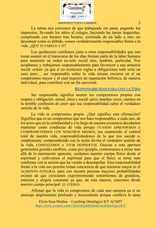 AMANDO TODO CAMBIA
Elcira Sosa Medina – Coaching Ontológico ICF ACSHT
https://www.youtube.com/c/ElciraSosaMedinaCoachOntologicoICF
3
La rutina nos convence de que trabajando sin parar, pagando los
impuestos, llevando los niños al colegio, haciendo las tareas hogareñas,
cumpliendo con horario tras horario, corriendo de un lado a otro sin
descansar como es debido, somos verdaderamente responsables frente a la
vida. ¿QUÉ TE PARECE A TI?
Los quehaceres cotidianos junto a otras responsabilidades que nos
tocan asumir en el transcurso de los días forman parte de la labor humana
para mantener un orden no-solo social sino, también, particular. Nos
acoplamos y trabajamos responsablemente para favorecer a una armonía
social -orden- ya que si no existiesen reglas u obligaciones todo sería un
caos pero… ser responsable sobre la vida misma encierra en sí un
compromiso mayor y el cual requiere de superación holística, de manera
individual, para contribuir con un fin universal.
RESPONSABILIDAD PARA CON LA VIDA
Ser responsable significa asumir los compromisos propios con
respeto y obligación -moral, ética y social- pero, muchas veces, caemos en
la terrible confusión de creer que esa responsabilidad cubre el verdadero
sentido de la vida.
La vida es compromiso propio. ¿Qué significa esta afirmación?
Significa que es un compromiso que nos hace responsables, a cada uno, de
los actos que en la cotidianidad y a lo largo de nuestra existencia decidamos
mantener como conductas de vida porque CUANDO APRENDEMOS A
COMPROMETERNOS CON NOSOTROS MISMOS, sea asumiendo el control
total de nuestra vida, responsabilizándonos de lo que nos sucede o,
simplemente, comprendiendo con la razón divina el verdadero sentido de
la vida, COMENZAMOS A VIVIR DESPIERTOS. Gracias a esta apertura
generamos grandes cambios, como por ejemplo, comenzamos a mirar más
allá de lo meramente aparente, cuidamos nuestro cuerpo físico desde el
espiritual y cultivamos el espiritual para que el físico se torne más
conforme con la misión que ha venido a desempeñar. Esta responsabilidad
frente a la vida nos permite tomar conciencia de que mientras mayor es el
ALIMENTO INTEGRAL para con nuestra persona mayores probabilidades
existen de que crezcamos experimentando sentimientos de grandeza,
entereza y alegría constante ya que, de esta manera, crecemos desde
nuestro cuerpo principal: EL ETÉREO.
Afirmar que la vida es compromiso de cada uno encierra en sí un
mensaje ampliamente profundo y trascendente porque conlleva la tarea
 