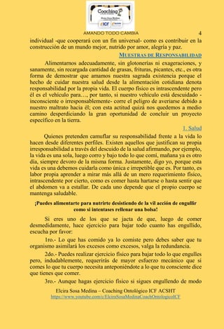AMANDO TODO CAMBIA
Elcira Sosa Medina – Coaching Ontológico ICF ACSHT
https://www.youtube.com/c/ElciraSosaMedinaCoachOntologicoICF
4
individual -que cooperará con un fin universal- como es contribuir en la
construcción de un mundo mejor, nutrido por amor, alegría y paz.
MUESTRAS DE RESPONSABILIDAD
Alimentarnos adecuadamente, sin glotonerías ni exageraciones, y
sanamente, sin recargada cantidad de grasas, frituras, picantes, etc., es otra
forma de demostrar que amamos nuestra sagrada existencia porque el
hecho de cuidar nuestra salud desde la alimentación cotidiana denota
responsabilidad por la propia vida. El cuerpo físico es intrascendente pero
él es el vehículo para…, por tanto, si nuestro vehículo está descuidado -
inconsciente o irresponsablemente- corre el peligro de averiarse debido a
nuestro maltrato hacia él; con esta actitud quizá nos quedemos a medio
camino desperdiciando la gran oportunidad de concluir un proyecto
específico en la tierra.
1. Salud
Quienes pretenden camuflar su responsabilidad frente a la vida lo
hacen desde diferentes perfiles. Existen aquellos que justifican su propia
irresponsabilidad a través del descuido de la salud afirmando, por ejemplo,
la vida es una sola, luego corro y bajo todo lo que comí, mañana ya es otro
día, siempre devoro de la misma forma. Justamente, digo yo, porque esta
vida es una debemos cuidarla como única e irrepetible que es. Por tanto, es
labor propia aprender a mirar más allá de un mero requerimiento físico,
intrascendente por cierto, como es comer hasta hartarse o hasta sentir que
el abdomen va a estallar. De cada uno depende que el propio cuerpo se
mantenga saludable.
¡Puedes alimentarte para nutrirte desistiendo de la vil acción de engullir
como si intentases rellenar una bolsa!
Si eres uno de los que se jacta de que, luego de comer
desmedidamente, hace ejercicio para bajar todo cuanto has engullido,
escucha por favor:
1ro.- Lo que has comido ya lo comiste pero debes saber que tu
organismo asimilará los excesos como excesos, valga la redundancia.
2do.- Puedes realizar ejercicio físico para bajar todo lo que engulles
pero, indudablemente, requerirás de mayor esfuerzo mecánico que si
comes lo que tu cuerpo necesita anteponiéndote a lo que tu consciente dice
que tienes que comer.
3ro.- Aunque hagas ejercicio físico si sigues engullendo de modo
 