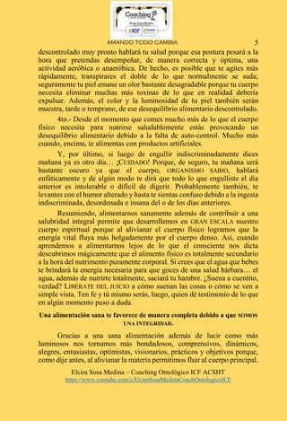 AMANDO TODO CAMBIA
Elcira Sosa Medina – Coaching Ontológico ICF ACSHT
https://www.youtube.com/c/ElciraSosaMedinaCoachOntologicoICF
5
descontrolado muy pronto hablará tu salud porque esa postura pesará a la
hora que pretendas desempeñar, de manera correcta y óptima, una
actividad aeróbica o anaeróbica. De hecho, es posible que te agites más
rápidamente, transpirares el doble de lo que normalmente se suda;
seguramente tu piel emane un olor bastante desagradable porque tu cuerpo
necesita eliminar muchas más toxinas de lo que en realidad debería
expulsar. Además, el color y la luminosidad de tu piel también serán
muestra, tarde o temprano, de ese desequilibrio alimentario descontrolado.
4to.- Desde el momento que comes mucho más de lo que el cuerpo
físico necesita para nutrirse saludablemente estás provocando un
desequilibrio alimentario debido a la falta de auto-control. Mucho más
cuando, encima, te alimentas con productos artificiales.
Y, por último, si luego de engullir indiscriminadamente dices
mañana ya es otro día… ¡CUIDADO! Porque, de seguro, tu mañana será
bastante oscuro ya que el cuerpo, ORGANISMO SABIO, hablará
enfáticamente y de algún modo te dirá que todo lo que engulliste el día
anterior es intolerable o difícil de digerir. Probablemente también, te
levantes con el humor alterado y hasta te sientas confuso debido a la ingesta
indiscriminada, desordenada e insana del o de los días anteriores.
Resumiendo, alimentarnos sanamente además de contribuir a una
salubridad integral permite que desarrollemos en GRAN ESCALA nuestro
cuerpo espiritual porque al alivianar el cuerpo físico logramos que la
energía vital fluya más holgadamente por el cuerpo denso. Así, cuando
aprendemos a alimentarnos lejos de lo que el consciente nos dicta
descubrimos mágicamente que el alimento físico es totalmente secundario
a la hora del nutrimento puramente corporal. Si crees que el agua que bebes
te brindará la energía necesaria para que goces de una salud bárbara… el
agua, además de nutrirte totalmente, saciará tu hambre. ¿Suena a cuentito,
verdad? LIBÉRATE DEL JUICIO a cómo suenan las cosas o cómo se ven a
simple vista. Ten fe y tú mismo serás, luego, quien dé testimonio de lo que
en algún momento puso a duda.
Una alimentación sana te favorece de manera completa debido a que SOMOS
UNA INTEGRIDAD.
Gracias a una sana alimentación además de lucir como más
luminosos nos tornamos más bondadosos, comprensivos, dinámicos,
alegres, entusiastas, optimistas, visionarios, prácticos y objetivos porque,
como dije antes, al alivianar la materia permitimos fluir al cuerpo principal.
 