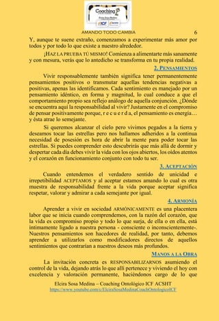 AMANDO TODO CAMBIA
Elcira Sosa Medina – Coaching Ontológico ICF ACSHT
https://www.youtube.com/c/ElciraSosaMedinaCoachOntologicoICF
6
Y, aunque te suene extraño, comenzamos a experimentar más amor por
todos y por todo lo que existe a nuestro alrededor.
¡HAZ LA PRUEBA TÚ MISMO! Comienza a alimentarte más sanamente
y con mesura, verás que lo antedicho se transforma en tu propia realidad.
2. PENSAMIENTOS
Vivir responsablemente también significa tener permanentemente
pensamientos positivos o transmutar aquellas tendencias negativas a
positivas, apenas las identificamos. Cada sentimiento es manejado por un
pensamiento idéntico, en forma y magnitud, lo cual conduce a que el
comportamiento propio sea reflejo análogo de aquella conjunción. ¿Dónde
se encuentra aquí la responsabilidad al vivir? Justamente en el compromiso
de pensar positivamente porque, r e c u e r d a, el pensamiento es energía…
y ésta atrae lo semejante.
Si queremos alcanzar el cielo pero vivimos pegados a la tierra y
deseamos tocar las estrellas pero nos hallamos adheridos a la continua
necesidad de posesión es hora de abrir la mente para poder tocar las
estrellas. Si puedes comprender esto descubrirás que más allá de dormir y
despertar cada día debes vivir la vida con los ojos abiertos, los oídos atentos
y el corazón en funcionamiento conjunto con todo tu ser.
3. ACEPTACIÓN
Cuando entendemos el verdadero sentido de unicidad e
irrepetibilidad ACEPTAMOS y al aceptar estamos amando lo cual es otra
muestra de responsabilidad frente a la vida porque aceptar significa
respetar, valorar y admirar a cada semejante por igual.
4. ARMONÍA
Aprender a vivir en sociedad ARMÓNICAMENTE es una placentera
labor que se inicia cuando comprendemos, con la razón del corazón, que
la vida es compromiso propio y todo lo que surja, de ella o en ella, está
íntimamente ligado a nuestra persona - consciente o inconscientemente-.
Nuestros pensamientos son hacedores de realidad, por tanto, debemos
aprender a utilizarlos como modificadores directos de aquellos
sentimientos que contrarían a nuestros deseos más profundos.
MANOS A LA OBRA
La invitación concreta es RESPONSABILIZARNOS asumiendo el
control de la vida, dejando atrás lo que allí pertenece y viviendo el hoy con
excelencia y valoración permanente, haciéndonos cargo de lo que
 