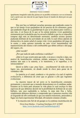 AMANDO TODO CAMBIA
Elcira Sosa Medina – Coaching Ontológico ICF ACSHT
https://www.facebook.com/CoachOntologicoICF
16
igualmente imagínalo cada día; piensa en su posible existencia o en su existencia
real y quizá seas uno más de los que logran trocar el mundo de ahora por ese que
es el real.
***
Hoy por hoy es habitual escuchar personas que pudiendo comer lo
que se les antoja viven quejándose de los precios de los alimentos; gente
que pudiendo elegir de su guardarropa lo que se les plazca para vestirse y,
aún más, ir en busca de lo que se les antoje ponerse viven quejándose
eternamente por la desdicha que los envuelve debido a que les es imposible
comprar algo más en determinado momento; también existen quienes
pudiendo disfrutar de las actividades de un club, lo cual ofrece además de
distracción a la mente salud al cuerpo vital, viven quejándose del pago de
la cuota; y están quienes teniendo un auto viven lamentándose del
mantenimiento del mismo o del combustible que deben utilizar o del pago
del seguro, etc.
¿Qué sucede?
¿Por qué nada de nada conforma o satisface?
¿Qué es lo que ocurre para que todo, o un poco o mucho o algo, sea
motivo de insatisfacción continua, enfado, amargura y hasta, incluso,
atadura aún más a la materia, a lo transitorio, a lo superfluo, a lo
intrascendente?
Quizá se deba a que ¡muy lejos… crecidamente! de todo esto tan
ligero sea, precisamente, en donde reside la clave para gozar de la
verdadera vida.
La materia es el canal, conducto o vía gracias a la cual el espíritu
evolucion7a, a diferencia de creer que es gracias a ella que logramos
evolucionar.
La muestra mayor de tal yerro es la insatisfacción constante,
permanente y creciente que a menudo demostramos en el cotidiano andar.
Estamos en la tierra para alcanzar la vida plena lo cual excluye la idea
equívoca de que debamos desistir de la posibilidad de disfrutar de un auto
bárbaro, una casa espléndida o, incluso, la ropa más fina y bella,
simplemente debemos abrirnos y comprender que si ponemos nuestra vida
al resguardo de ello confiando en que esa materia transitoria, perecedera y
fugaz nos hará experimentar felicidad, obviamente estamos errados.
Y la muestra más fiel de tal gazapo es la continua insatisfacción de
 