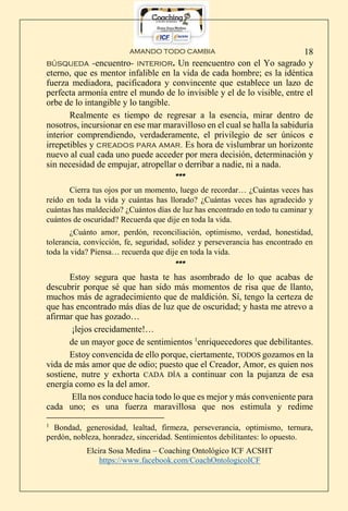 AMANDO TODO CAMBIA
Elcira Sosa Medina – Coaching Ontológico ICF ACSHT
https://www.facebook.com/CoachOntologicoICF
18
búsqueda -encuentro- interior. Un reencuentro con el Yo sagrado y
eterno, que es mentor infalible en la vida de cada hombre; es la idéntica
fuerza mediadora, pacificadora y convincente que establece un lazo de
perfecta armonía entre el mundo de lo invisible y el de lo visible, entre el
orbe de lo intangible y lo tangible.
Realmente es tiempo de regresar a la esencia, mirar dentro de
nosotros, incursionar en ese mar maravilloso en el cual se halla la sabiduría
interior comprendiendo, verdaderamente, el privilegio de ser únicos e
irrepetibles y creados para amar. Es hora de vislumbrar un horizonte
nuevo al cual cada uno puede acceder por mera decisión, determinación y
sin necesidad de empujar, atropellar o derribar a nadie, ni a nada.
***
Cierra tus ojos por un momento, luego de recordar… ¿Cuántas veces has
reído en toda la vida y cuántas has llorado? ¿Cuántas veces has agradecido y
cuántas has maldecido? ¿Cuántos días de luz has encontrado en todo tu caminar y
cuántos de oscuridad? Recuerda que dije en toda la vida.
¿Cuánto amor, perdón, reconciliación, optimismo, verdad, honestidad,
tolerancia, convicción, fe, seguridad, solidez y perseverancia has encontrado en
toda la vida? Piensa… recuerda que dije en toda la vida.
***
Estoy segura que hasta te has asombrado de lo que acabas de
descubrir porque sé que han sido más momentos de risa que de llanto,
muchos más de agradecimiento que de maldición. Sí, tengo la certeza de
que has encontrado más días de luz que de oscuridad; y hasta me atrevo a
afirmar que has gozado…
¡lejos crecidamente!…
de un mayor goce de sentimientos 1
enriquecedores que debilitantes.
Estoy convencida de ello porque, ciertamente, TODOS gozamos en la
vida de más amor que de odio; puesto que el Creador, Amor, es quien nos
sostiene, nutre y exhorta CADA DÍA a continuar con la pujanza de esa
energía como es la del amor.
Ella nos conduce hacia todo lo que es mejor y más conveniente para
cada uno; es una fuerza maravillosa que nos estimula y redime
1
Bondad, generosidad, lealtad, firmeza, perseverancia, optimismo, ternura,
perdón, nobleza, honradez, sinceridad. Sentimientos debilitantes: lo opuesto.
 