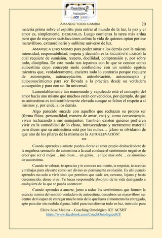AMANDO TODO CAMBIA
Elcira Sosa Medina – Coaching Ontológico ICF ACSHT
https://www.facebook.com/CoachOntologicoICF
20
materia prima sobre el espíritu para entrar al mundo de la luz, la paz y el
amor es, simplemente, desearlo. Luego comienza la tarea más ardua
pero que de mayores satisfacciones colma la vida de quienes optan por ese
maravilloso, extraordinario y sublime universo de luz.
Amarse a uno mismo para poder amar a los demás con la misma
intensidad, responsabilidad, ímpetu y decisión es la siguiente labor la
cual requiere de sumisión, respeto, docilidad, comprensión y, por sobre
todo, disciplina. De este modo nos topamos con lo que se conoce como
autoestima cuyo concepto suele confundirse con un sentido egoísta
mientras que, verdaderamente, encierra todo lo contrario porque requiere
de autorespeto, autoaceptación, autoelevación, autoconcepto y
autoconocimiento para ser llevada a la práctica desde su verdadera
concepción y para con un fin universal.
Lamentablemente tan manoseado y vapuleado está el concepto del
amor hacia uno mismo que muchos están convencidos, por ejemplo, de que
su autoestima es indiscutiblemente elevada aunque se faltan el respeto a sí
mismos y, por ende, a los demás.
Algo parecido sucede con aquellos que rechazan su propio ser
(forma física, personalidad, manera de amar, etc.) y, como consecuencia,
viven rechazando a sus semejantes. También existen quienes prefieren
vivir en la comodidad de lo chato, intrascendente y meramente material
pero dicen que su autoestima está por las nubes… ¡claro se olvidaron de
que uno de los pilares de la misma es la AUTOELEVACIÓN!
***
Cuando aprendes a amarte puedes elevar el amor propio deshaciéndote de
la engañosa sensación de autoestima a la cual conduce el sentimiento negativo de
creer que ser el mejor… una diosa… un genio… el que más sabe… es sinónimo
de autoestima.
Cuando te valoras, te aprecias y te conoces realmente, te respetas, te aceptas
y trabajas para elevarte como ser divino en permanente evolución. Es ahí cuando
aprendes no-solo a vivir sino que permites que cada ser, cercano, lejano y hasta
desconocido, desee vivir. Te haces responsable absoluto de tu vida desligando a
cualquiera de lo que te pueda acontecer.
Cuando aprendes a amarte, junto a todos los sentimientos que forman la
esencia misma del sentido verdadero de autoestima, descubres un maravilloso ser
dentro de ti capaz de entregar mucho más de lo que hasta el momento ha entregado,
apto para dar sin medida alguna, hábil para transformar todo en luz, instruido para
 