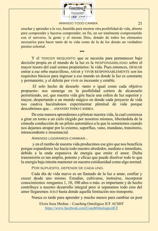 AMANDO TODO CAMBIA
Elcira Sosa Medina – Coaching Ontológico ICF ACSHT
https://www.facebook.com/CoachOntologicoICF
21
enseñar y aprender a la vez, humilde para mostrar otra posibilidad de vida, abierto
para comprender y hacerse comprender; en fin, un ser totalmente comprometido
con el universo, la gente y el mismo Dios, dotado de todos los elementos
necesarios para hacer tanto de tu vida como de la de los demás un verdadero
paraíso celestial.
***
Y el tercer requisito que se necesita para permanecer bajo
decisión propia en el mundo de la luz es la responsabilidad sobre el
mayor tesoro del cual somos propietarios: la vida. Pues entonces, DESEAR
entrar a ese orbe maravilloso, AMAR y VIVIR RESPONSABLEMENTE son los
requisitos básicos para ingresar a ese mundo en donde la luz es constante
y permanente, y el deleite por vivir es incesante y estable.
El solo hecho de desearlo -tanto o igual como cada objetivo
propuesto- nos sumerge en la posibilidad certera de alcanzarlo
permitiendo, así, que nuestra vida gire hacia una esfera de luz superior y
mayor, despertando a un mundo mágico en donde cada proyecto de vida
nos cautiva haciéndonos experimentar plenitud de vida porque
descubrimos que… AMANDO TODO CAMBIA.
De esta manera aprendemos a pilotear nuestra vida, la cual comienza
a girar en torno a un cielo elegido por nosotros mismos, liberándola de la
cómoda conducción de un piloto automático a la que la sometemos cuando
nos dejamos atrapar por lo externo, superfluo, vano, mundano, transitorio,
intrascendente e insustancial.
Amando logramos cambiar…
y en el rumbo de nuestra vida producimos ese giro que nos beneficia
porque expandimos luz hacia todo nuestro alrededor, mediato e inmediato,
debido a la onda expansiva de energía que emite el amor. Dicha
transmisión es tan amplia, potente y eficaz que puede disolver todo lo que
la energía baja intenta mantener en nuestra cotidianidad como algo normal.
Por supuesto, depende de cada uno.
Cada día de vida nuevo es un llamado de la luz a amar, confiar y
crecer desde uno mismo. Estudiar, cultivarse, instruirse, incorporar
conocimientos -tengamos 1, 10, 100 años o más- es importante y de hecho
contribuye a nuestro desarrollo integral pero si separamos todo esto del
amor llegaremos SOLO hasta donde aquella limitación nos transporte.
Nunca es tarde para aprender y mucho menos para cambiar en post
 