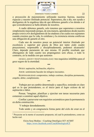 AMANDO TODO CAMBIA
Elcira Sosa Medina – Coaching Ontológico ICF ACSHT
https://www.facebook.com/CoachOntologicoICF
22
o proyección de mejoramiento utilizando nuestras fuerzas, nuestras
riquezas y nuestro ilimitado potencial. Superarnos, día a día, nos ayuda a
desligarnos de la engañosa idea de que debemos ganarle a los demás o al
que (consideramos) se halla delante de nosotros.
A nadie debemos ganarle, solo tenemos que superarnos a nosotros
simplemente mejorando porque, de esta manera, aprendemos desde nuestra
propia sabiduría desligándonos de las ataduras a las cuales nos sujetamos
cuando creemos que la vida, lo cotidiano y la existencia misma conllevan
una obligación de ganarle al otro.
Cada uno de nosotros posee un potencial interior ilimitado por
excelencia y superior por gracia de Dios por tanto ¡todo cuanto
proyectemos, responsable y disciplinadamente, podemos alcanzarlo!
Claro, depende puramente de uno mismo. El posible resultado que
obtengamos de todo cuanto nos propongamos será eficaz, o todo lo
contrario, en la medida con que aunemos
DESEO, AMOR Y RESPONSABILIDAD: tres requisitos infalibles para el
goce seguro de la eternidad.
***
DESEO: aspiración, inclinación, objetivo.
AMOR: sentimiento hacedor de milagros incesantes.
RESPONSABILIDAD: compromiso, trabajo continuo, disciplina permanente,
empeño, deber, cumplimiento.
***
Trabajar por un cambio determinado y específico, teniendo en claro
qué es lo que pretendemos, es el inicio para el logro exitoso de tal
aspiración o labor.
Pensar, 2
imaginar, planificar y ejercitar son tareas necesarias para
comenzar a construir aquel objetivo.
Confiar y perseverar son requisitos axiomáticos para la permanencia
en dicha construcción.
Y trabajar denodadamente.
Todo unido y en congruencia forma parte del ciclo de crear en el
2
Proyectar en la mente el escenario propuesto, tal cual lo pretendemos, como un
hecho real.
 