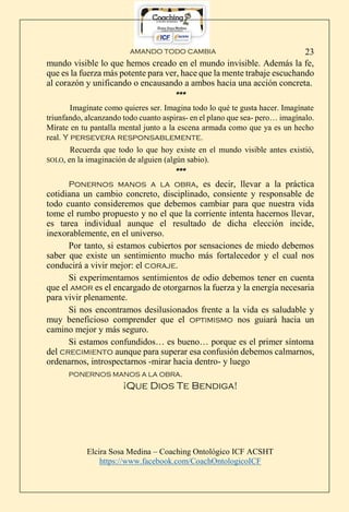 AMANDO TODO CAMBIA
Elcira Sosa Medina – Coaching Ontológico ICF ACSHT
https://www.facebook.com/CoachOntologicoICF
23
mundo visible lo que hemos creado en el mundo invisible. Además la fe,
que es la fuerza más potente para ver, hace que la mente trabaje escuchando
al corazón y unificando o encausando a ambos hacia una acción concreta.
***
Imagínate como quieres ser. Imagina todo lo qué te gusta hacer. Imagínate
triunfando, alcanzando todo cuanto aspiras- en el plano que sea- pero… imagínalo.
Mírate en tu pantalla mental junto a la escena armada como que ya es un hecho
real. Y persevera responsablemente.
Recuerda que todo lo que hoy existe en el mundo visible antes existió,
SOLO, en la imaginación de alguien (algún sabio).
***
Ponernos manos a la obra, es decir, llevar a la práctica
cotidiana un cambio concreto, disciplinado, consiente y responsable de
todo cuanto consideremos que debemos cambiar para que nuestra vida
tome el rumbo propuesto y no el que la corriente intenta hacernos llevar,
es tarea individual aunque el resultado de dicha elección incide,
inexorablemente, en el universo.
Por tanto, si estamos cubiertos por sensaciones de miedo debemos
saber que existe un sentimiento mucho más fortalecedor y el cual nos
conducirá a vivir mejor: el coraje.
Si experimentamos sentimientos de odio debemos tener en cuenta
que el amor es el encargado de otorgarnos la fuerza y la energía necesaria
para vivir plenamente.
Si nos encontramos desilusionados frente a la vida es saludable y
muy beneficioso comprender que el optimismo nos guiará hacia un
camino mejor y más seguro.
Si estamos confundidos… es bueno… porque es el primer síntoma
del crecimiento aunque para superar esa confusión debemos calmarnos,
ordenarnos, introspectarnos -mirar hacia dentro- y luego
PONERNOS MANOS A LA OBRA.
¡Que Dios Te Bendiga!
 