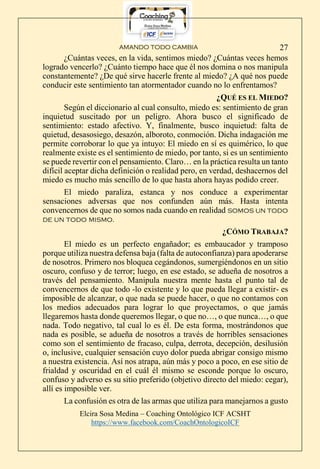 AMANDO TODO CAMBIA
Elcira Sosa Medina – Coaching Ontológico ICF ACSHT
https://www.facebook.com/CoachOntologicoICF
27
¿Cuántas veces, en la vida, sentimos miedo? ¿Cuántas veces hemos
logrado vencerlo? ¿Cuánto tiempo hace que él nos domina o nos manipula
constantemente? ¿De qué sirve hacerle frente al miedo? ¿A qué nos puede
conducir este sentimiento tan atormentador cuando no lo enfrentamos?
¿QUÉ ES EL MIEDO?
Según el diccionario al cual consulto, miedo es: sentimiento de gran
inquietud suscitado por un peligro. Ahora busco el significado de
sentimiento: estado afectivo. Y, finalmente, busco inquietud: falta de
quietud, desasosiego, desazón, alboroto, conmoción. Dicha indagación me
permite corroborar lo que ya intuyo: El miedo en sí es quimérico, lo que
realmente existe es el sentimiento de miedo, por tanto, si es un sentimiento
se puede revertir con el pensamiento. Claro… en la práctica resulta un tanto
difícil aceptar dicha definición o realidad pero, en verdad, deshacernos del
miedo es mucho más sencillo de lo que hasta ahora hayas podido creer.
El miedo paraliza, estanca y nos conduce a experimentar
sensaciones adversas que nos confunden aún más. Hasta intenta
convencernos de que no somos nada cuando en realidad somos un todo
de un todo mismo.
¿CÓMO TRABAJA?
El miedo es un perfecto engañador; es embaucador y tramposo
porque utiliza nuestra defensa baja (falta de autoconfianza) para apoderarse
de nosotros. Primero nos bloquea cegándonos, sumergiéndonos en un sitio
oscuro, confuso y de terror; luego, en ese estado, se adueña de nosotros a
través del pensamiento. Manipula nuestra mente hasta el punto tal de
convencernos de que todo -lo existente y lo que pueda llegar a existir- es
imposible de alcanzar, o que nada se puede hacer, o que no contamos con
los medios adecuados para lograr lo que proyectamos, o que jamás
llegaremos hasta donde queremos llegar, o que no…, o que nunca…, o que
nada. Todo negativo, tal cual lo es él. De esta forma, mostrándonos que
nada es posible, se adueña de nosotros a través de horribles sensaciones
como son el sentimiento de fracaso, culpa, derrota, decepción, desilusión
o, inclusive, cualquier sensación cuyo dolor pueda abrigar consigo mismo
a nuestra existencia. Así nos atrapa, aún más y poco a poco, en ese sitio de
frialdad y oscuridad en el cuál él mismo se esconde porque lo oscuro,
confuso y adverso es su sitio preferido (objetivo directo del miedo: cegar),
allí es imposible ver.
La confusión es otra de las armas que utiliza para manejarnos a gusto
 