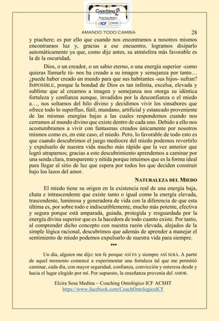 AMANDO TODO CAMBIA
Elcira Sosa Medina – Coaching Ontológico ICF ACSHT
https://www.facebook.com/CoachOntologicoICF
28
y piachere; es por ello que cuando nos encontramos a nosotros mismos
encontramos luz y, gracias a ese encuentro, logramos disiparlo
automáticamente ya que, como dije antes, su atmósfera más favorable es
la de la oscuridad.
Dios, o un creador, o un sabio eterno, o una energía superior -como
quieras llamarle tú- nos ha creado a su imagen y semejanza por tanto…
¿puede haber creado un mundo para que sus habitantes -sus hijos- sufran?
IMPOSIBLE, porque la bondad de Dios es tan infinita, excelsa, elevada y
sublime que al crearnos a imagen y semejanza nos otorga su idéntica
fortaleza y confianza aunque, invadidos por la desconfianza o el miedo
a…, nos soltamos del hilo divino y decidimos vivir los sinsabores que
ofrece todo lo superfluo, fútil, mundano, artificial y estancado proveniente
de las mismas energías bajas a las cuales respondemos cuando nos
cerramos al mundo divino que existe dentro de cada uno. Debido a ello nos
acostumbramos a vivir con fantasmas creados únicamente por nosotros
mismos como es, en este caso, el miedo. Pero, lo favorable de todo esto es
que cuando descubrimos el juego mediocre del miedo podemos revertirlo
y expulsarlo de nuestra vida mucho más rápido que la vez anterior que
logró atraparnos; gracias a este descubrimiento aprendemos a caminar por
una senda clara, transparente y nítida porque intuimos que es la forma ideal
para llegar al sitio de luz que espera por todos los que deciden construir
bajo los lazos del amor.
NATURALEZA DEL MIEDO
El miedo tiene su origen en la existencia real de una energía baja,
chata e intrascendente que existe tanto o igual como la energía elevada,
trascendente, luminosa y generadora de vida con la diferencia de que esta
última es, por sobre todo e indiscutiblemente, mucho más potente, efectiva
y segura porque está amparada, guiada, protegida y resguardada por la
energía divina superior que es la hacedora de todo cuanto existe. Por tanto,
al comprender dicho concepto con nuestra razón elevada, alejados de la
simple lógica racional, descubrimos que además de aprender a manejar el
sentimiento de miedo podemos expulsarlo de nuestra vida para siempre.
***
Un día, alguien me dijo: ten fe porque ASÍ ES y siempre ASÍ SERÁ. A partir
de aquel momento comencé a experimentar una fortaleza tal que me permitió
caminar, cada día, con mayor seguridad, confianza, convicción y entereza desde y
hacia el lugar elegido por mí. Por supuesto, la enseñanza provenía del AMOR.
 