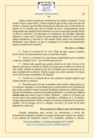 AMANDO TODO CAMBIA
Elcira Sosa Medina – Coaching Ontológico ICF ACSHT
https://www.facebook.com/CoachOntologicoICF
29
***
¿Estás siendo acosado por sentimientos de miedo constante? ¿Te da
miedo volver a casa tarde? ¿Tienes miedo de que tu hijo viaje solo por las
noches? ¿Sientes una horrible sensación de aflicción con el solo hecho de
pensar en lo terrible que está el mundo de hoy? ¿Experimentas terror
imaginando que pueden entrar ladrones a tu casa o que quizá puedan llegar
a robar tu vehículo? ¿Te desespera el sentimiento de soledad? ¿Detestas
almorzar o cenar solo? ¡Tienes un gran trabajo por delante el cual te dará
sabias enseñanzas y aliviará tu vida cuando logres alejar este sentimiento
debilitante cuyo objetivo es que te estanques en la nada permaneciendo
atado al mundo de la materia!
MANOS A LA OBRA
 TOMA EL MANDO DE TU VIDA. Deja de lado, ignora, expulsa,
hazle frente a los pensamientos que te ocasionan miedo.
 ÁMATE y resurgirá en ti una fuerza sorprendente que te ayudará
a superar cualquier cosa… por terrible que parezca.
 Libera todo aquello que genera miedo en tu vida. Invoca a los
ángeles para que tu corazón se cubra con la paz que se halla en tu alma; de
este modo, sentirás la potencia real de la fortaleza que se encuentra en lo
más recóndito de tu interior. ¡Hazlo aunque seas muy racional o la lógica
sea tu único punto de partida y de llegada!
 Confía en ti y alejarás de tu vida cualquier energía negativa que
intente hacerte su esclavo.
 Descubre qué es lo que te produce tanto miedo, luego piensa en
lo contrario. Ejemplo, si te da miedo que te roben piensa en la satisfacción
que sientes cuando te topas con gente bondadosa, generosa y dadivosa que,
además de brindarte su persona incondicionalmente, te enseña que vivir es
mucho más que temer a que te roben. Piénsalo… repite en tu mente esa
escena nueva que genera placer, seguridad y confianza en ti. Continúa,
aunque parezca parodia. Hazlo y luego sé tú mismo testimonio de tu propio
cambio. Ten fe porque ASÍ ES y siempre ASÍ SERÁ. ¡El éxito de la tarea
depende de cada uno!
PENSAMIENTO: ORIGEN DEL SENTIMIENTO
Cuando trabajamos para revertir un sentimiento a través del
pensamiento logramos expulsar la energía misma que origina ese estado x
y así, además de fortalecer nuestro Yo verdadero, auténtico y divino,
 
