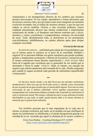 AMANDO TODO CAMBIA
Elcira Sosa Medina – Coaching Ontológico ICF ACSHT
https://www.facebook.com/CoachOntologicoICF
30
comenzamos a ser protagonistas directos de los cambios que nosotros
mismos provocamos. En ese estado, aprendemos a tomar decisiones que
favorecen a nuestra vida y nos elevamos como seres integrales en constante
evolución invitando, tras el reflejo de nosotros mismos, a que los que nos
rodean se eleven también. Gracias a esta reversión podemos vencer
cualquier pensamiento adverso que intente conducirnos a experimentar
sensaciones de miedo; y al franquear esta barrera sentimos paz y alivio,
miramos y vemos, escuchamos y comprendemos, sentimos sin necesidad
de tocar. Todo, absolutamente todo, se transforma en luz permanente
convirtiéndonos, infaliblemente, en canales abiertos aptos para disipar
cualquier oscuridad.
CONSEJO HUMILDE
Si sientes miedo… ¡enfréntalo para alejar de ti la posibilidad a que
sea él mismo quien te encierra en el pozo de la oscuridad, frialdad o
ceguera! Si es necesario háblalo con quien consideres que pueda ayudarte,
guiarte o simplemente aconsejarte. Libérate de los juicios o prejuicios que
el mismo sentimiento busca hacerte experimentar y ¡pide ayuda! Saca
fuera de ti aquello que consideras que es generador de ese miedo que te
atormenta o frena tu andar. ¡Hazlo! Aleja, tú mismo, esa energía tan
negativa que intenta apoderarse del comando de tu vida. ¡Puedo asegurarte
que cuando lo saques acortarás todo periodo de sufrimiento injustificable
e innecesario!
***
Un día tuve mucho miedo y me dejé llevar por ese aterrador sentimiento
autodestructivo. Hoy creo que me sirvió para crecer y, además, estoy convencida
de que era parte de un gran escalón que yo misma debía superar. Pero aún así estoy
convencida de que si hubiera enfrentado ANTES aquellos pensamientos que
manipuleaban mis sentimientos hubiera acortado todo el periodo de sufrimiento al
cual yo misma me sometí. Mi consejo, colmado de amor, es que enfrentes al miedo
afrontándolo ya que nada, ni nadie, puede hacerte daño si tú mismo afrontas la
situación que te genera tanta turbación.
***
Ten SIEMPRE presente que lo más importante de tu vida eres tú
mismo, tu propia existencia, por tanto, en la medida con que clarifiques tu
mente tus sentimientos se clarificarán y el miedo desaparecerá gracias a la
claridad de tu ser -recuerda que aquel se alimenta de lo oscuro, confuso y
 