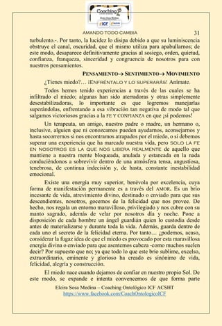 AMANDO TODO CAMBIA
Elcira Sosa Medina – Coaching Ontológico ICF ACSHT
https://www.facebook.com/CoachOntologicoICF
31
turbulento.-. Por tanto, la lucidez lo disipa debido a que su luminiscencia
obstruye el canal, oscuridad, que el mismo utiliza para apabullarnos; de
este modo, desaparece definitivamente gracias al sosiego, orden, quietud,
confianza, franqueza, sinceridad y congruencia de nosotros para con
nuestros pensamientos.
PENSAMIENTO SENTIMIENTO MOVIMIENTO
¿Tienes miedo?… ¡Enfréntalo y lo superarás! Anímate.
Todos hemos tenido experiencias a través de las cuales se ha
infiltrado el miedo; algunas han sido aterradoras y otras simplemente
desestabilizadoras, lo importante es que logremos manejarlas
superándolas, enfrentando a esa vibración tan negativa de modo tal que
salgamos victoriosos gracias a la FE Y CONFIANZA en que ¡sí podemos!
Un terapeuta, un amigo, nuestro padre o madre, un hermano o,
inclusive, alguien que ni conozcamos pueden ayudarnos, aconsejarnos y
hasta socorrernos si nos encontramos atrapados por el miedo, o si debemos
superar una experiencia que ha marcado nuestra vida, pero solo la fe
en nosotros es la que nos libera realmente de aquello que
mantiene a nuestra mente bloqueada, anulada y estancada en la nada
conduciéndonos a sobrevivir dentro de una atmósfera tensa, angustiosa,
tenebrosa, de continua indecisión y, de hasta, constante inestabilidad
emocional.
Existe una energía muy superior, benévola por excelencia, cuya
forma de manifestación permanente es a través del AMOR. Es un brío
incesante de vida, atrevimiento divino, destinado o enviado para que sus
descendientes, nosotros, gocemos de la felicidad que nos provee. De
hecho, nos regala un entorno maravilloso, privilegiado y nos cubre con su
manto sagrado, además de velar por nosotros día y noche. Pone a
disposición de cada hombre un ángel guardián quien lo custodia desde
antes de materializarse y durante toda la vida. Además, guarda dentro de
cada uno el secreto de la felicidad eterna. Por tanto… ¿podemos, acaso,
considerar la fugaz idea de que el miedo es provocado por esta maravillosa
energía divina o enviado para que asentemos cabeza -como muchos suelen
decir? Por supuesto que no; ya que todo lo que este brío sublime, excelso,
extraordinario, eminente y glorioso ha creado es sinónimo de vida,
felicidad, alegría y construcción.
El miedo nace cuando dejamos de confiar en nuestro propio Sol. De
este modo, se expande e intenta convencernos de que forma parte
 