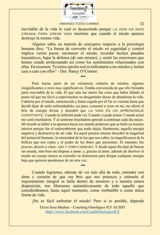 AMANDO TODO CAMBIA
Elcira Sosa Medina – Coaching Ontológico ICF ACSHT
https://www.facebook.com/CoachOntologicoICF
32
inevitable de la vida lo cual es desacertado porque la vida ha sido
creada para crear vida mientras que cuando el miedo aparece
destruye la misma vida.
Alguien sabio en materia de conceptos respecto a la psicología
humana dice: “La forma de convertir el miedo en seguridad y control
implica varios pasos: reconocer el miedo, recordar hechos pasados
traumáticos, bajar la defensa (de uno mismo), y sentir las emociones que
hemos estado arrinconando así como los sentimientos relacionados con
ellas. En resumen: Tu única opción real es enfrentarte a tus miedos y luchar
cara a cara con ellos” - Dra. Nancy O’Connor.
***
Pasé buena parte de mi existencia cubierta de miedos, algunos
insignificantes y otros muy significativos. Estaba convencida de que ello formaba
parte inevitable de la vida. El que más me aterró fue creer que había fallado al
punto tal que me llevó a experimentar un desgarrador deseo de abandonar la vida.
Cubierta por el miedo, estremecida y hasta cegada por él fui su víctima hasta que
decidí dejar de serlo enfrentándolo; así pues, comencé a creer en mí, me aferré al
brío de energía divina y descubrí que la vida es un aprendizaje
constante. Cuando lo enfrenté pude ver. Cuando vi pude actuar. Cuando actué
me sentí triunfadora. Y al sentirme triunfadora aprendí a continuar cada día mejor.
Mi triunfo se debió a la apertura hacia ese mundo poderoso que se halla en nuestro
interior porque fue al redescubrirme que pude alejar, finalmente, aquella energía
negativa y destructiva de mi vida. En aquel paraíso interno descubrí la magnitud
del potencial humano, la intensidad de la luz que nos cubre, la magnificencia de la
belleza que nos rodea y el poder de las dotes que poseemos. El mandato fue
preciso, directo y claro: AMA Y TODO CAMBIARÁ. Y desde aquel día dejé de buscar
ser amada, más bien me dispuse a amar; y, gracias al amor, además de disolver al
miedo mi cuerpo áurico se extendió en dimensión para disipar cualquier energía
baja que quisiera apoderarse de mí otra vez.
***
Cuando logramos, además de ver más allá de todo, entender con
alma y corazón de que ese brío que nos potencia y estimula al
mejoramiento integral se halla dentro de nosotros y a nuestra entera
disposición, nos liberamos automáticamente de todo aquello que
considerábamos, hasta aquel momento, como irrebatible o como única
forma de vida.
¡No es fácil enfrentar el miedo! Pero sí es posible, depende
 