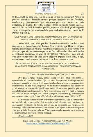 AMANDO TODO CAMBIA
Elcira Sosa Medina – Coaching Ontológico ICF ACSHT
https://www.facebook.com/CoachOntologicoICF
33
ÚNICAMENTE de cada uno. ¡No se logra en un día, ni en un mes! Pero sí es
posible comenzar inmediatamente porque depende de la fortaleza,
confianza y perseverancia que tengamos para con nuestro ser más
poderoso, el interno. Por ello, ¡aunque debas intentarlo varias veces…
HAZLO! ¡No es fácil! Pero sí es posible, depende sólo de ti. ¡Y si luego de
varias veces que lo has intentado falla, prueba de otra manera! ¡No es fácil!
Pero sí es posible.
¡Dile Adiós a los miedos enfrentándolos con la fuerza de
tu ser interior, confiando en tu Dios interno!
No es fácil, pero sí es posible. Todo depende de la confianza que
tengas en ti. Jamás bajes los brazos. Ten presente que Dios en ningún
tiempo nos abandona a pesar de nuestras desidias hacia Él. Nos cubre desde
siempre y por siempre con una poderosa fuerza llamada FE la cual impulsa
a continuar confiando en que SI QUEREMOS PODEMOS… más allá de
cualquier experiencia de vida cuyo objetivo expreso haya sido, o sea,
estancarnos, paralizarnos o, lo que es peor, hacernos retroceder.
¡Presta atención a tus riquezas internas y alejarás de ti
cualquier sentimiento cuya vibración sea destructiva o
paralizante!
¡TÚ PUEDES, siempre y cuando tengas FE en que PUEDES!
¡No puedo, tengo miedo, jamás saldré de este hoyo emocional!…
desnudando mi propio abandono dije con tono desesperado, al tiempo que mi
estampa remarcaba la expresa fe olvidada. Mis hombros se veían como encogidos,
mi mentón se hallaba caído, mi pávido rostro mostraba la idéntica cara del miedo
y mi cuerpo se encontraba paralizado, como si estuviera poseída por una
demoledora fuerza autodestructiva. Pero, como siempre aparece, llegó la pujanza
de vida, la única energía que vence cualquier adversidad y, cubriéndome
enteramente, dijo… ¡¡¡SÍ PUEDES!!! ¡Solo debes CONFIAR en que Sí PUEDES!”.
El escenario cambió cuando, creyéndome derrumbada, alcé la vista al cielo
en símbolo de comprensión. Mi mentón tomó firmeza, mis hombros se
enderezaron y mi rostro se iluminó con un halo de luz dorada. Así fue pues, que
mi cuerpo se incorporó mostrando, ciertamente, el reflejo de la misma energía de
vida que se halla dentro de cada ser. Y tal, como aquel escenario, me transformé
o, mejor dicho, a mi propia voz me entregué.
¡Y todo cambió!
 