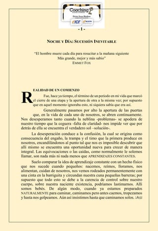 - 1 -
NOCHE Y DÍA: SUCESIÓN INEVITABLE
“El hombre muere cada día para resucitar a la mañana siguiente
Más grande, mejor y más sabio”
EMMET FOX
EALIDAD DE UN COMIENZO
Fue, hace ya tiempo, el término de un período en mi vida que marcó
el cierre de una etapa y la apertura de otra a la misma vez; por supuesto
que en aquel momento ignoraba esto, ni siquiera sabía que era así.
Generalmente pasamos por alto la apertura de las puertas
que, en la vida de cada uno de nosotros, se abren continuamente.
Nos desesperamos tanto cuando la neblina -problemas- se apodera de
nuestro tiempo que la ceguera -falta de claridad- nos impide ver que por
detrás de ella se encuentra el verdadero sol –solución-.
La desesperación conduce a la confusión, la cual se origina como
consecuencia del engaño, la trampa y el timo que la primera produce en
nosotros, encandilándonos al punto tal que nos es imposible descubrir que
allí mismo se encuentra una oportunidad nueva para crecer de manera
integral. Las equivocaciones o las caídas, como normalmente le solemos
llamar, son nada más ni nada menos que APRENDIZAJES CONSTANTES.
Suelo comparar la idea de aprendizaje constante con un hecho físico
que nos sucede cuando pequeños: nacemos, reímos, lloramos, nos
alimentan, cuidan de nosotros, nos vemos rodeados permanentemente con
una cinta en la barriguita y circundan nuestra cuna pequeñas barreras; por
supuesto que todo esto se debe a la carencia de control sobre nuestro
cuerpo, sobre nuestra naciente existencia, podríamos lastimarnos. Allí
somos bebés. De algún modo, cuando ya estamos preparados
NATURALMENTE para caminar, caminamos pero antes caemos, tropezamos
y hasta nos golpeamos. Aún así insistimos hasta que caminamos solos. ¡ASÍ
R
 