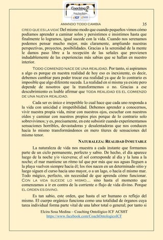 AMANDO TODO CAMBIA
Elcira Sosa Medina – Coaching Ontológico ICF ACSHT
https://www.facebook.com/CoachOntologicoICF
35
CREO QUE ES LA VIDA! Del mismo modo que cuando pequeños vimos cómo
podíamos aprender a caminar solos y persistimos e insistimos hasta que
finalmente lo logramos, igual sucede con la vida. Cuando nos serenamos
podemos pensar mucho mejor, más claramente, ampliando nuestras
perspectivas, proyectos, posibilidades. Gracias a la serenidad de la mente
le damos paso libre a la recepción de las señales que provienen
indudablemente de las experiencias más sabias que se hallan en nuestro
interior.
Todo comienzo nace de una realidad. Por tanto, si aspiramos
a algo es porque en nuestra realidad de hoy eso es inexistente, es decir,
debemos cambiar para poder trocar esa realidad ya que de lo contrario es
imposible que algo diferente suceda. La realidad en sí misma ya existe pero
depende de nosotros que la transformemos o no. Gracias a ese
descubrimiento es loable afirmar que toda realidad es el comienzo
de una nueva realidad.
Cada ser es único e irrepetible lo cual hace que cada uno responda a
la vida con unicidad e irrepetibilidad. Debemos aprender a conocernos,
vivir nuestra propia vida, mirar con nuestros ojos, escuchar con nuestros
oídos y caminar con nuestros propios pies porque de lo contrario solo
sobrevivimos; y es, precisamente, en este subsistir cuando experimentamos
sensaciones horribles, devastadoras y desalentadoras que nos conducen
hacia lo mismo transformándonos en mero títeres de sensaciones del
mismo tenor.
NATURALEZA: REALIDAD INMUTABLE
La naturaleza de vida nos muestra a cada instante que formamos
parte de un ciclo permanente, perfecto y sabio. De hecho, el día aparece
luego de la noche y/o viceversa; el sol corresponde al día y la luna a la
noche; el mar mantiene un ritmo tal que por más que sus aguas lleguen a
la playa vuelven siempre hacia él; los ríos nacen en un determinado sitio y
luego siguen el curso hacia uno mayor, o a un lago, o hacia el mismo mar.
Todo mágico, perfecto, sin necesidad de que aprenda cómo funcionar.
CON LA VIDA SUCEDE LO MISMO… sino hasta el momento que
comenzamos a ir en contra de la corriente o flujo de vida divino. Porque
EL ORDEN ES DIVINO.
Es tan sabio, este orden, que hasta el ser humano es reflejo del
mismo. El cuerpo orgánico funciona como una totalidad de órganos cuya
tarea individual forma parte vital de una labor total o general; por tanto si
 