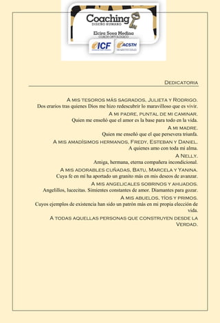 Dedicatoria
A mis tesoros más sagrados, Julieta y Rodrigo.
Dos erarios tras quienes Dios me hizo redescubrir lo maravilloso que es vivir.
A mi padre, puntal de mi caminar.
Quien me enseñó que el amor es la base para todo en la vida.
A mi madre.
Quien me enseñó que el que persevera triunfa.
A mis amadísimos hermanos, Fredy, Esteban y Daniel.
A quienes amo con toda mi alma.
A Nelly.
Amiga, hermana, eterna compañera incondicional.
A mis adorables cuñadas, Batu, Marcela y Yanina.
Cuya fe en mí ha aportado un granito más en mis deseos de avanzar.
A mis angelicales sobrinos y ahijados.
Angelillos, lucecitas. Simientes constantes de amor. Diamantes para gozar.
A mis abuelos, tíos y primos.
Cuyos ejemplos de existencia han sido un patrón más en mi propia elección de
vida.
A todas aquellas personas que construyen desde la
Verdad.
 