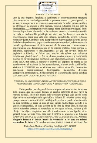 AMANDO TODO CAMBIA
Elcira Sosa Medina – Coaching Ontológico ICF ACSHT
https://www.facebook.com/CoachOntologicoICF
36
uno de sus órganos funciona a destiempo o incorrectamente repercute
directamente en la salud general de la persona misma… ¿me sigues?… a
su vez, si una persona se encuentra con ausencia de salud quienes están a
su alrededor, de alguna u otra manera, estarán cubiertos con un halo de
insalubridad… ¿comprendes o descubres hasta dónde quiero llegar? Pues,
intento llegar hasta el meollo de la verdadera esencia, el auténtico sentido
de vida, el indiscutible privilegio de vivir, en fin, hasta el sentido de
trascendencia hacia una vida más íntegra, agradecida, alegre, virtuosa,
honesta y justa. Continúo. Este cuerpo físico es proyección de otro que es
invisible al ojo humano y que cuando nos separamos de él, tal como sucede
cuando quebrantamos el ciclo normal de la creación, comenzamos a
experimentar esa desvinculación en la misma materia física porque al
alejarnos, separarnos y desvincularnos de ese ser divino, invisible,
espiritual e idéntico al físico pero mucho más sabio, nos volvemos
indefensos. ¿Indefensos?… Así es, desamparados porque la sabiduría
divina es aprehendida cuando nos encontramos en conexión
con ella, por tanto, al separar el cuerpo del espíritu, la mente de los
sentimientos, el accionar de los pensamientos, el amor de la cotidianidad
vivimos JUSTAMENTE en lo idéntico, en continua desunión, desolación,
confusión, disconformidad, disgregación, melancolía, división,
corrupción, ambivalencia.. Sencillamente en la oscuridad a la cual conduce
la cerrazón de la necedad humana.
Todo en el universo funciona perfectamente porque TODO
responde de manera natural a su idéntica naturaleza.
Es imposible que el agua del mar se separe del mismo mar; tampoco,
éste, intenta que sus aguas tomen un rumbo diferente al que fluye de
manera natural. El sol no intenta salir de noche porque deja que la tierra
siga su curso normal para dar aparición a la luna. El río corre cuesta abajo
porque su cauce natural ES ESE, está lejos de probar si puede ir hacia arriba
de una montaña o hacia un mar al cual jamás podrá llegar debido a su
contexto geográfico. El lago desiste de la idea de tener olas, ni siquiera
busca poseerlas porque su naturaleza es de aguas calmas, serenas y sin
oleaje. Un pájaro carpintero no pide transformarse en un águila; ni un
girasol busca ser una rosa, cada uno RESPETA su esencia y su función.
CADA UNO CUMPLE SU LABOR RESPETANDO LA DE LOS DEMÁS. Además,
ninguno intenta o busca hacer lo contrario a lo que su misma
naturaleza lo induce. Y mucho más aún, ENTRE ELLOS SE AYUDAN. Por
 
