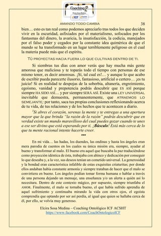 AMANDO TODO CAMBIA
Elcira Sosa Medina – Coaching Ontológico ICF ACSHT
https://www.facebook.com/CoachOntologicoICF
38
bien… esto es tan real como podemos apreciarlo tras todos los que deciden
vivir en la oscuridad, asfixiados por el materialismo, sofocados por los
fantasmas del dinero, la avaricia, la insatisfacción, la codicia, manejados
por el falso poder y cegados por la constante idea quimérica de que el
mundo se ha transformado en un lugar terriblemente peligroso en el cual
la materia puede más que el espíritu.
Tú proyectas hacia fuera lo que cultivas dentro de ti.
Si siembras tus días con amor verás que hay mucha más gente
amorosa que maliciosa y te toparás todo el tiempo con personas de ese
mismo tenor, es decir amorosas. ¡Sí, tal cual es!… y aunque lo que acabo
de escribir pueda parecerte ilusorio, fantasioso, artificial o certero… ¡es tu
juicio! Si en realidad te despojas de la soberbia, altanería, engreimiento,
egoísmo, vanidad y prepotencia podrás descubrir que ES ASÍ porque
siempre HA SIDO ASÍ… y por siempre SERÁ ASÍ. Existe una ley universal
inevitable que demuestra, permanentemente, que atraemos lo
semejante; por tanto, saca tus propias conclusiones reflexionando acerca
de tu vida, de tus relaciones y de los hechos que te acontecen a diario.
3
Si abres el corazón, serenas la mente y te entregas a una apertura
mayor que la que brinda “la razón de la razón” podrás descubrir que en
verdad existe un mundo maravilloso del cual puedes gozar cuando te unes
a ese ser divino que está esperando por ti. ¡Búscalo! Está más cerca de lo
que tu mente racional intente hacerte creer.
***
En mi vida… las hadas, los duendes, las ondinas y hasta los ángeles eran
mera parodia de cuentos en los cuales su única misión era, siempre, ayudar al
bueno y transformar al malo. El bueno era aquel que buscaba la paz traduciéndose
como proyección idéntica de ésta, trabajaba con ahínco y dedicación por conseguir
lo que deseaba y, a la vez, sus deseos tenían un cometido universal. La generosidad
y la bondad eran característica infalible de estas exquisitas criaturitas; por donde
ellos andaban había constante armonía y siempre trataban de hacer que el malo se
convirtiera en bueno. Los ángeles podían tomar forma humana o hablar a través
de una persona dejando un mensaje, una enseñanza y/o un alerta a quién así lo
necesitara. Dentro de este contexto mágico, por supuesto, siempre triunfaba el
AMOR. Finalmente, el malo se tornaba bueno, el que había sufrido aprendía de
aquel sufrimiento y continuaba mirando la vida con otros ojos, el egoísta
comprendía que optando por ser así perdía, al igual que quien se hallaba cerca de
él, por ello, se volvía muy generoso.
 
