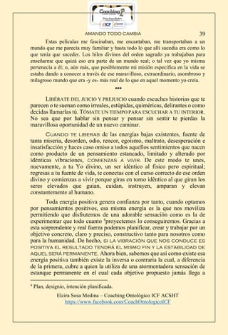 AMANDO TODO CAMBIA
Elcira Sosa Medina – Coaching Ontológico ICF ACSHT
https://www.facebook.com/CoachOntologicoICF
39
Estas películas me fascinaban, me encantaban, me transportaban a un
mundo que me parecía muy familiar y hasta todo lo que allí sucedía era como lo
que tenía que suceder. Los hilos divinos del orden sagrado ya trabajaban para
enseñarme que quizá eso era parte de un mundo real; o tal vez que yo misma
pertenecía a él; o, aún más, que posiblemente mi misión específica en la vida se
estaba dando a conocer a través de ese maravilloso, extraordinario, asombroso y
milagroso mundo que era -y es- más real de lo que en aquel momento yo creía.
***
LIBÉRATE DEL JUICIO Y PREJUICIO cuando escuches historias que te
parecen o te suenan como irreales, estúpidas, quiméricas, delirantes o como
decidas llamarlas tú. TÓMATE UN TIEMPO PARA ESCUCHAR A TU INTERIOR.
No sea que por hablar sin pensar y pensar sin sentir te pierdas la
maravillosa oportunidad de un nuevo caminar.
Cuando te liberas de las energías bajas existentes, fuente de
tanta miseria, desorden, odio, rencor, egoísmo, maltrato, desesperación e
insatisfacción y haces caso omiso a todos aquellos sentimientos que nacen
como producto de un pensamiento estancado, limitado y alterado por
idénticas vibraciones, comienzas a vivir. De este modo te unes,
nuevamente, a tu Yo divino, un ser idéntico al físico pero espiritual;
regresas a tu fuente de vida, te conectas con el curso correcto de ese orden
divino y comienzas a vivir porque giras en torno idéntico al que giran los
seres elevados que guían, cuidan, instruyen, amparan y elevan
constantemente al humano.
Toda energía positiva genera confianza por tanto, cuando optamos
por pensamientos positivos, esa misma energía es la que nos moviliza
permitiendo que disfrutemos de una adorable sensación como es la de
experimentar que todo cuanto 4
proyectemos lo conseguiremos. Gracias a
esta sorprendente y real fuerza podemos planificar, crear y trabajar por un
objetivo concreto, claro y preciso, constructivo tanto para nosotros como
para la humanidad. De hecho, si la vibración que nos conduce es
positiva el resultado tendrá el mismo fin y la estabilidad de
aquel será permanente. Ahora bien, sabemos que así como existe esa
energía positiva también existe la inversa o contraria la cual, a diferencia
de la primera, cubre a quien la utiliza de una atormentadora sensación de
estanque permanente en el cual cada objetivo propuesto jamás llega a
4
Plan, designio, intención planificada.
 