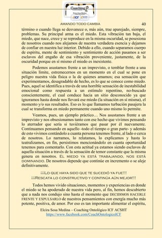 AMANDO TODO CAMBIA
Elcira Sosa Medina – Coaching Ontológico ICF ACSHT
https://www.facebook.com/CoachOntologicoICF
40
término o cuando llega se desvanece o, más aún, trae aparejado, siempre,
problemas. Su principal arma es el miedo. Esta vibración tan baja, el
miedo, que nace, crece y se reproduce en la misma oscuridad, se posesiona
de nosotros cuando nos alejamos de nuestra verdadera esencia y dejamos
de confiar en nuestra luz interior. Debido a ello, cuando separamos cuerpo
de espíritu, mente de sentimiento y sentimiento de acción pasamos a ser
esclavos del engaño de esa vibración proveniente, justamente, de la
oscuridad porque en sí mismo el miedo es inexistente.
Podemos asustarnos frente a un imprevisto, o temblar frente a una
situación límite, estremecernos en un momento en el cual se pone en
peligro nuestra vida física o la de quienes amamos; esa sensación que
experimentamos, desagradable de hecho, es lo que se conoce como miedo.
Pues, aquel se identifica a través de una horrible sensación de inestabilidad
emocional como respuesta a un estímulo repentino, no-buscado
conscientemente, el cual conduce hacia un sitio desconocido ya que
ignoramos hasta donde nos llevará ese miedo (la situación en sí misma), el
momento y/o sus resultados. Eso es lo que llamamos turbación pasajera la
cual se transforma en miedo permanente cuando uno mismo lo permite.
Veamos, pues, un ejemplo práctico… Nos asustamos frente a un
imprevisto y nos obsesionamos tanto con ese hecho que vivimos pensando
lo aterrador que sería si tuviéramos que pasar por él nuevamente.
Continuamos pensando en aquello -todo el tiempo o gran parte- y además
de esto vivimos contándolo a cuanta persona tenemos frente, al lado o cerca
de nosotros. Lo narramos, lo relatamos, lo explicamos y hasta lo
teatralizamos, en fin, persistimos mencionándolo en cuanta oportunidad
tenemos para comentarlo. Con esta actitud ya estamos siendo esclavos de
aquella situación a través de la sensación de temor constante que la misma
genera en nosotros. El miedo ya está trabajando, nos está
dominando. De nosotros depende que continúe en incremento o se aleje
definitivamente.
¡¡¡Lo que haya sido que te sucedió ya fue!!!
¡¡¡Rescata lo constructivo y continúa aún mejor!!!
Todos hemos vivido situaciones, momentos y experiencias en donde
el miedo se ha apoderado de nuestra vida pero, al fin, hemos descubierto
que a nada nos condujo sino hasta el momento que DECIDIMOS HACERLE
FRENTE Y EXPULSARLO de nuestros pensamientos con energía mucho más
potente, positiva, de amor. Por eso es tan importante alimentar el espíritu,
 