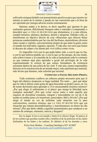 AMANDO TODO CAMBIA
Elcira Sosa Medina – Coaching Ontológico ICF ACSHT
https://www.facebook.com/CoachOntologicoICF
41
cultivarlo enriqueciéndolo con pensamientos positivos para que nuestro ser
interno se nutra de lo mismo y pueda ser tan consistente que a la hora de
ser oprimido por energía adversa resista exitosamente.
Quienes andan a la deriva, es decir aquellos que ignoran lo que
realmente quieren, difícilmente busquen saber o entender o comprender o
descubrir que LA VIDA ES MUCHO MÁS que alimentarse, ir a una oficina,
cumplir horarios, afeitarse, ducharse, dormir y despertar. Debido a ello, se
transforman en objetivo directo de esas vibraciones que ofrecen falsas
promesas conduciéndolos por las vías del facilismo, materialismo, división
entre cuerpo y espíritu, convencimiento propio de que tanto la gente como
el mundo son malvados, ingratos, egoístas. Y más aún, son seres que tienen
el descaro de culpar a los demás por vivir (ellos) como viven.
Es imposible vivir con lo que pudo haber sido, o con lo que no fue,
o con lo que hubiese podido ser, o con lo que ya fue porque, de este modo,
sólo sobrevivimos y el cometido de la vida es justamente todo lo contrario
ya que estamos aquí para aprender a gozar del privilegio de la vida
experimentando la certeza de que somos formadores de existencia
constante dentro de una esfera de luz vital. Y más aún, somos responsables
directos en la construcción de un mundo mejor, más espiritual que material,
más divino que humano, más celestial que terrenal.
COMIENZO INICIO: DECISIÓN PROPIA
Todo comienzo conlleva un esfuerzo propio necesario para que el
logro del objetivo propuesto se haga realidad. Por tanto… ¿por qué dejar
que la vida se diluya como gotas de agua buscando su propio cauce, en vez
de tomar decisiones para aprender a vivir encausándola nosotros mismos?
¿Por qué elegir el sufrimiento si el placer que otorga la felicidad sacia
cualquier ansiedad? ¿Por qué evitar crecer junto a todo aquello que
requiere de disciplina constante, integral y trascendente en vez de ir de
tumbo en tumbo junto a lo transitorio, perecedero, fútil y frívolo? ¿Por qué
elegir el miedo en vez de enfrentar cada situación con fe para
convencernos, nosotros mismos, que LA VIDA ES MUCHO MÁS que esa
situación que intenta desestabilizarnos y transformarnos en títeres de ella
misma? ¿Por qué darle cabida a aquellos pensamientos que conducen a un
camino de estanque, marasmo, inercia y desgano?
Soy tu ángel, la luz es mi mundo y hasta él te ofrezco llegar. Se parece al
de los cuentos que gozabas cuando niña y también al de las películas en las cuales
disfrutabas de las hadas y las ondinas. Es idéntico al de los duendes y otros
 