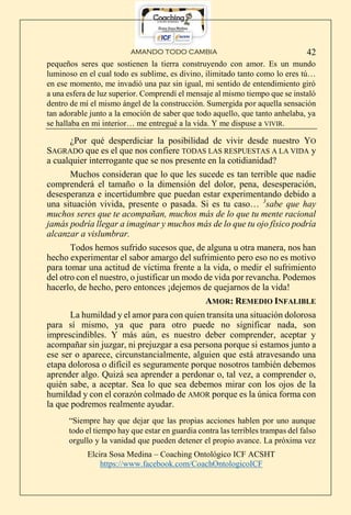 AMANDO TODO CAMBIA
Elcira Sosa Medina – Coaching Ontológico ICF ACSHT
https://www.facebook.com/CoachOntologicoICF
42
pequeños seres que sostienen la tierra construyendo con amor. Es un mundo
luminoso en el cual todo es sublime, es divino, ilimitado tanto como lo eres tú…
en ese momento, me invadió una paz sin igual, mi sentido de entendimiento giró
a una esfera de luz superior. Comprendí el mensaje al mismo tiempo que se instaló
dentro de mí el mismo ángel de la construcción. Sumergida por aquella sensación
tan adorable junto a la emoción de saber que todo aquello, que tanto anhelaba, ya
se hallaba en mi interior… me entregué a la vida. Y me dispuse a VIVIR.
¿Por qué desperdiciar la posibilidad de vivir desde nuestro YO
SAGRADO que es el que nos confiere TODAS LAS RESPUESTAS A LA VIDA y
a cualquier interrogante que se nos presente en la cotidianidad?
Muchos consideran que lo que les sucede es tan terrible que nadie
comprenderá el tamaño o la dimensión del dolor, pena, desesperación,
desesperanza e incertidumbre que puedan estar experimentando debido a
una situación vivida, presente o pasada. Si es tu caso… 3
sabe que hay
muchos seres que te acompañan, muchos más de lo que tu mente racional
jamás podría llegar a imaginar y muchos más de lo que tu ojo físico podría
alcanzar a vislumbrar.
Todos hemos sufrido sucesos que, de alguna u otra manera, nos han
hecho experimentar el sabor amargo del sufrimiento pero eso no es motivo
para tomar una actitud de víctima frente a la vida, o medir el sufrimiento
del otro con el nuestro, o justificar un modo de vida por revancha. Podemos
hacerlo, de hecho, pero entonces ¡dejemos de quejarnos de la vida!
AMOR: REMEDIO INFALIBLE
La humildad y el amor para con quien transita una situación dolorosa
para sí mismo, ya que para otro puede no significar nada, son
imprescindibles. Y más aún, es nuestro deber comprender, aceptar y
acompañar sin juzgar, ni prejuzgar a esa persona porque si estamos junto a
ese ser o aparece, circunstancialmente, alguien que está atravesando una
etapa dolorosa o difícil es seguramente porque nosotros también debemos
aprender algo. Quizá sea aprender a perdonar o, tal vez, a comprender o,
quién sabe, a aceptar. Sea lo que sea debemos mirar con los ojos de la
humildad y con el corazón colmado de AMOR porque es la única forma con
la que podremos realmente ayudar.
“Siempre hay que dejar que las propias acciones hablen por uno aunque
todo el tiempo hay que estar en guardia contra las terribles trampas del falso
orgullo y la vanidad que pueden detener el propio avance. La próxima vez
 