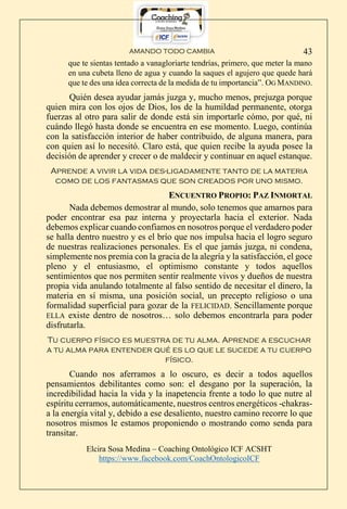 AMANDO TODO CAMBIA
Elcira Sosa Medina – Coaching Ontológico ICF ACSHT
https://www.facebook.com/CoachOntologicoICF
43
que te sientas tentado a vanagloriarte tendrías, primero, que meter la mano
en una cubeta lleno de agua y cuando la saques el agujero que quede hará
que te des una idea correcta de la medida de tu importancia”. OG MANDINO.
Quién desea ayudar jamás juzga y, mucho menos, prejuzga porque
quien mira con los ojos de Dios, los de la humildad permanente, otorga
fuerzas al otro para salir de donde está sin importarle cómo, por qué, ni
cuándo llegó hasta donde se encuentra en ese momento. Luego, continúa
con la satisfacción interior de haber contribuido, de alguna manera, para
con quien así lo necesitó. Claro está, que quien recibe la ayuda posee la
decisión de aprender y crecer o de maldecir y continuar en aquel estanque.
Aprende a vivir la vida des-ligadamente tanto de la materia
como de los fantasmas que son creados por uno mismo.
ENCUENTRO PROPIO: PAZ INMORTAL
Nada debemos demostrar al mundo, solo tenemos que amarnos para
poder encontrar esa paz interna y proyectarla hacia el exterior. Nada
debemos explicar cuando confiamos en nosotros porque el verdadero poder
se halla dentro nuestro y es el brío que nos impulsa hacia el logro seguro
de nuestras realizaciones personales. Es el que jamás juzga, ni condena,
simplemente nos premia con la gracia de la alegría y la satisfacción, el goce
pleno y el entusiasmo, el optimismo constante y todos aquellos
sentimientos que nos permiten sentir realmente vivos y dueños de nuestra
propia vida anulando totalmente al falso sentido de necesitar el dinero, la
materia en sí misma, una posición social, un precepto religioso o una
formalidad superficial para gozar de la FELICIDAD. Sencillamente porque
ELLA existe dentro de nosotros… solo debemos encontrarla para poder
disfrutarla.
Tu cuerpo físico es muestra de tu alma. Aprende a escuchar
a tu alma para entender qué es lo que le sucede a tu cuerpo
físico.
Cuando nos aferramos a lo oscuro, es decir a todos aquellos
pensamientos debilitantes como son: el desgano por la superación, la
incredibilidad hacia la vida y la inapetencia frente a todo lo que nutre al
espíritu cerramos, automáticamente, nuestros centros energéticos -chakras-
a la energía vital y, debido a ese desaliento, nuestro camino recorre lo que
nosotros mismos le estamos proponiendo o mostrando como senda para
transitar.
 