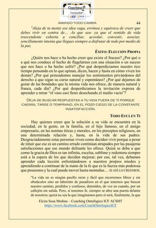 AMANDO TODO CAMBIA
Elcira Sosa Medina – Coaching Ontológico ICF ACSHT
https://www.facebook.com/CoachOntologicoICF
44
3
Aleja de tu mente ese idea vaga, errónea y equívoca de creer que
debes vivir en contra de… -lo que sea- ya que el sentido de vida
trascendente exhorta a conciliar, acordar, convenir, asociar,
sencillamente intenta que llegues siempre a disfrutar de todo por medio de
la paz.
ÉXITO: ELECCIÓN PROPIA
¿Quién nos hace o ha hecho creer que existe el fracaso? ¿Por qué o
a qué nos conduce el hecho de flagelarnos con una situación o un suceso
que nos hace o ha hecho sufrir? ¿Por qué desperdiciamos nuestro rico
tiempo pensando en lo que opinan, dicen, hacen y hasta en cómo viven los
demás? ¿Por qué pretendemos manejar los sentimientos privándonos del
derecho a que sigan su curso natural y espontáneo? ¿Por qué dejamos de
gozar de las bondades que la misma vida nos ofrece, de manera natural y
franca, cada día? ¿Por qué desperdiciamos la invitación expresa de
aprender a mirar “el vaso casi lleno desechando el medio vacío”?
Deja de buscar respuestas a tu vida fuera de ti porque
caerás, tarde o temprano, en el pozo ciego de la constante
insatisfacción.
TODO ESTÁ EN TI
Hay quienes creen que la solución a su vida se encuentra en la
sociedad, en la gente, en la familia, en el hijo famoso, en el amigo
empresario, en las normas éticas y morales, en los preceptos religiosos, en
una determinada relación y, hasta, en la vida de sus padres.
Desgraciadamente estas personas viven como deciden vivir porque a pesar
de intuir que ese es un camino errado continúan atrapados por las pasajeras
satisfacciones que ese mundo delirante les ofrece. Quizá se deba a que
como la gracia de Dios es tan infinita, excelsa, sublime y redentora siempre
está a la espera de los que deciden mejorar; por eso, tal vez, debamos
aprender cada lección enfrentándonos a nuestros propios miedos y
aprendiendo a continuar de la mano de la fe que es la fuerza más poderosa
que poseemos y la cual puede mover hasta montañas… SI ASÍ LO CREEMOS.
“La vida no es ningún pasillo recto y fácil que recorremos libres y sin
obstáculos sino un laberinto de pasadizos en el que tenemos que buscar
nuestro camino, perdidos y confusos, detenidos, de vez en cuando, por un
callejón sin salida. Pero, si tenemos fe, siempre se abre una puerta delante
de nosotros; quizá no sea la que imaginamos pero sí será, finalmente, la que
 