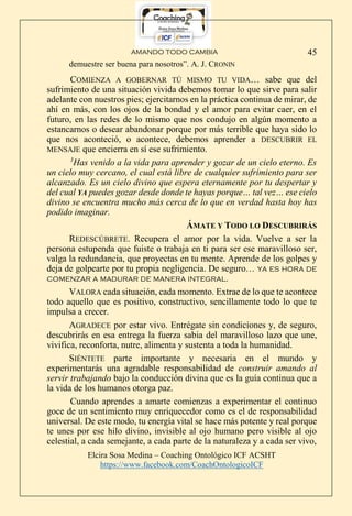 AMANDO TODO CAMBIA
Elcira Sosa Medina – Coaching Ontológico ICF ACSHT
https://www.facebook.com/CoachOntologicoICF
45
demuestre ser buena para nosotros”. A. J. CRONIN
COMIENZA A GOBERNAR TÚ MISMO TU VIDA… sabe que del
sufrimiento de una situación vivida debemos tomar lo que sirve para salir
adelante con nuestros pies; ejercitarnos en la práctica continua de mirar, de
ahí en más, con los ojos de la bondad y el amor para evitar caer, en el
futuro, en las redes de lo mismo que nos condujo en algún momento a
estancarnos o desear abandonar porque por más terrible que haya sido lo
que nos aconteció, o acontece, debemos aprender a DESCUBRIR EL
MENSAJE que encierra en sí ese sufrimiento.
3
Has venido a la vida para aprender y gozar de un cielo eterno. Es
un cielo muy cercano, el cual está libre de cualquier sufrimiento para ser
alcanzado. Es un cielo divino que espera eternamente por tu despertar y
del cual YA puedes gozar desde donde te hayas porque… tal vez… ese cielo
divino se encuentra mucho más cerca de lo que en verdad hasta hoy has
podido imaginar.
ÁMATE Y TODO LO DESCUBRIRÁS
REDESCÚBRETE. Recupera el amor por la vida. Vuelve a ser la
persona estupenda que fuiste o trabaja en ti para ser ese maravilloso ser,
valga la redundancia, que proyectas en tu mente. Aprende de los golpes y
deja de golpearte por tu propia negligencia. De seguro… ya es hora de
comenzar a madurar de manera integral.
VALORA cada situación, cada momento. Extrae de lo que te acontece
todo aquello que es positivo, constructivo, sencillamente todo lo que te
impulsa a crecer.
AGRADECE por estar vivo. Entrégate sin condiciones y, de seguro,
descubrirás en esa entrega la fuerza sabia del maravilloso lazo que une,
vivifica, reconforta, nutre, alimenta y sustenta a toda la humanidad.
SIÉNTETE parte importante y necesaria en el mundo y
experimentarás una agradable responsabilidad de construir amando al
servir trabajando bajo la conducción divina que es la guía continua que a
la vida de los humanos otorga paz.
Cuando aprendes a amarte comienzas a experimentar el continuo
goce de un sentimiento muy enriquecedor como es el de responsabilidad
universal. De este modo, tu energía vital se hace más potente y real porque
te unes por ese hilo divino, invisible al ojo humano pero visible al ojo
celestial, a cada semejante, a cada parte de la naturaleza y a cada ser vivo,
 