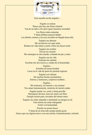 Esto sucedió un día singular…
Ángeles se reúnen
Parece que hay una fiesta celestial
Van de un lado a otro pero igual muestran serenidad.
Las flores están contentas
Y hasta delfines parecen hablar
Los árboles sonríen y las aves escoltan mi llegada hasta allá.
Ángeles me abrazan
Me envuelven con sano amor
Rodean mi vida entera y junto a Dios me hacen sentir.
Ángeles me reciben
Elevan mi corazón
Me sumergen en otro mundo, colmado de paz y amor.
Ángeles son mi vida
Iluminan mi caminar
Escoltan mis dos tesoros y cuidan de la humanidad.
Ángeles…
Estrellas de eterna bondad
Luces en la vida de quien les permita ingresar.
Ángeles con siluetas
De muchas formas mostrándose
Etéreos y luminosos, corpóreos también.
Ángeles…
Mi existencia, mi entorno y mi caminar
Nos aman inmensamente, mentores de nuestro andar.
Ángeles puedo ver, sentir y hasta percibir
Mensajeros divinos, lazos de unión con Dios
Energía celeste pura, enviados del mismo amor.
Ángeles me están rodeando e instalando su energía en mí
Una misión me están entregando
Asistir a la humanidad.
Percibo un aroma fresco
Y hasta de un renovado cuerpo puedo gozar
Intuyo que soy alguien nuevo con una misión, inminentemente, celestial.
 