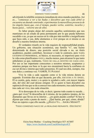 AMANDO TODO CAMBIA
Elcira Sosa Medina – Coaching Ontológico ICF ACSHT
https://www.facebook.com/CoachOntologicoICF
46
advirtiendo la infalible existencia inmediata de otros mundos paralelos. Así
es… 3
comienzas a ver a las hadas y descubres que tras cada árbol se
encuentra un duende sonriendo; experimentas la maravillosa presencia de
los ángeles hasta que, con el tiempo, puedes verlos, sentirlos, tocarlos y
hasta quizá… volverte uno de ellos.
Es labor propia alejar del corazón aquellos sentimientos que nos
mantienen en un estado de pena permanente por lo que pueda habernos
sucedido o no, ya que un suceso en la vida por más terrible o insignificante
que haya sido, o sea, debe alentarnos a vivir porque en sí mismo es un
desafío a nuestra fortaleza interna.
El verdadero triunfo en la vida requiere de responsabilidad propia.
Un gobierno, una situación económica, una familia “x”, una fuente
determinada de dinero, una posición social elevada o no, un título
académico, pueden contribuir, favorecer o todo lo contrario, pero NADA
EXTERNO ES PRIMORDIAL, ni básico, ni necesario, ni imperioso para vivir
la vida como planificamos vivir y, mucho menos, para alcanzar lo que tanto
anhelamos ya que, realmente, todo se halla dentro de cada uno.
Por eso es tan importante conocernos a nosotros mismos, aceptarnos y
amarnos porque esa base es la que nos encaminará hacia la confianza en
ese ser divino e interno que todos poseemos. El cual nos dirá, siempre, tras
una dulce y continua voz: VAMOS, TÚ PUEDES!
Vive la vida a cada segundo como si la vida misma durara un
segundo. Existirán días en que decaerás, por ello, ESCUCHA A TU ÁNGEL.
Él es sostén, guía, motor y es quien te ayudará a salir, con mayor ímpetu
aún, del sitio del cual deseas emigrar. Él es quien te hará descubrir esa
sapiencia divina que se da a conocer tras cada momento, tras cada hermano,
tras cada ser vivo, tras cada situación.
Si te desocupas de tu vida, es decir, ignoras todo cuanto te sucede…
¿para qué vives? Si desconfías de ti mismo, de tus poderes innatos, de los
diamantes que llevas en tu interior… ¿en quién puedes confiar? Si hoy te
dijeran que estás a punto de morir… ¿Qué harías, por qué, cómo, dónde?
Pues no esperes a que ello suceda. ¡¡¡HAZLO YA… AHORA MISMO!!!
Todo comienzo nace de la realidad reinante. ¡Decídete!
 