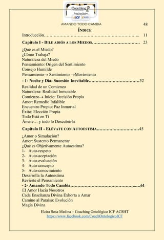 AMANDO TODO CAMBIA
Elcira Sosa Medina – Coaching Ontológico ICF ACSHT
https://www.facebook.com/CoachOntologicoICF
48
ÍNDICE
Introducción………………………………………………………….. 11
Capítulo I - DILE ADIÓS A LOS MIEDOS……………………………. 23
¿Qué es el Miedo?
¿Cómo Trabaja?
Naturaleza del Miedo
Pensamiento: Origen del Sentimiento
Consejo Humilde
Pensamiento Sentimiento Movimiento
- 1- Noche y Día: Sucesión Inevitable………………………………32
Realidad de un Comienzo
Naturaleza: Realidad Inmutable
Comienzo Inicio: Decisión Propia
Amor: Remedio Infalible
Encuentro Propio: Paz Inmortal
Éxito: Elección Propia
Todo Está en Ti
Ámate… y todo lo Descubrirás
Capítulo II - ELÉVATE CON AUTOESTIMA…………………………45
¿Amor o Simulación?
Amor: Sustento Permanente
¿Qué es Objetivamente Autoestima?
1- Auto-respeto
2- Auto-aceptación
3- Auto-evaluación
4- Auto-concepto
5- Auto-conocimiento
Desarrolla la Autoestima
Revierte el Pensamiento
- 2- Amando Todo Cambia………………………………………..…61
El Amor Hacia Nosotros
Cada Enseñanza Divina Exhorta a Amar
Camino al Paraíso: Evolución
Magia Divina
 