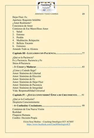 AMANDO TODO CAMBIA
Elcira Sosa Medina – Coaching Ontológico ICF ACSHT
https://www.facebook.com/CoachOntologicoICF
49
Dejar Fluir: Fe
Apertura: Requisito Infalible
¿Amor Realmente?
Conciencia de Amor
Comienzo de Ese Maravilloso Amor
1. Salud
2. Entorno
3. Perdón
4. Meditación. Relajación
5. Belleza. Encanto
6. Emisores
Amando Todo se Alcanza
Capítulo III - LLEGAMOS CON PACIENCIA……………….…………..77
¿Qué es la Paciencia?
Fe y Paciencia. Paciencia y Fe
Stress # Paciencia
- 3- Crecer y Madurar…………………………………………………83
¿Cómo y Cuándo llega?
Amor: Sinónimo de Libertad
Amor: Sinónimo de Elección
Amor: Sinónimo de Fe
Amor: Sinónimo de Dejar Fluir
Amor: Sinónimo de Paciencia
Amor: Sinónimo de Integridad
Vida: Responsabilidad Universal
Capítulo IV - ¿ESTÁS CONFUNDIDO? ÉPOCA DE CRECIMIENTO……91
¿Qué es la Confusión?
Despierta Conscientemente
- 4- Confusión: Crecimiento….……………………………………… 99
Comienzo de Una Nueva Visión
Realidad
Flaqueza Humana
Cambio: Decisión Propia
 