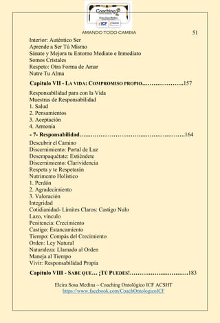 AMANDO TODO CAMBIA
Elcira Sosa Medina – Coaching Ontológico ICF ACSHT
https://www.facebook.com/CoachOntologicoICF
51
Interior: Auténtico Ser
Aprende a Ser Tú Mismo
Sánate y Mejora tu Entorno Mediato e Inmediato
Somos Cristales
Respeto: Otra Forma de Amar
Nutre Tu Alma
Capítulo VII - LA VIDA: COMPROMISO PROPIO………………….157
Responsabilidad para con la Vida
Muestras de Responsabilidad
1. Salud
2. Pensamientos
3. Aceptación
4. Armonía
- 7- Responsabilidad……………………………………….……….164
Descubrir el Camino
Discernimiento: Portal de Luz
Desempaquétate: Extiéndete
Discernimiento: Clarividencia
Respeta y te Respetarán
Nutrimento Holístico
1. Perdón
2. Agradecimiento
3. Valoración
Integridad
Cotidianidad- Límites Claros: Castigo Nulo
Lazo, vínculo
Penitencia: Crecimiento
Castigo: Estancamiento
Tiempo: Compás del Crecimiento
Orden: Ley Natural
Naturaleza: Llamado al Orden
Maneja al Tiempo
Vivir: Responsabilidad Propia
Capítulo VIII - SABE QUE… ¡TÚ PUEDES!………………………….183
 