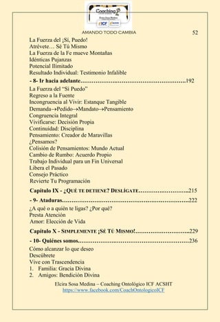 AMANDO TODO CAMBIA
Elcira Sosa Medina – Coaching Ontológico ICF ACSHT
https://www.facebook.com/CoachOntologicoICF
52
La Fuerza del ¡Sí, Puedo!
Atrévete… Sé Tú Mismo
La Fuerza de la Fe mueve Montañas
Idénticas Pujanzas
Potencial Ilimitado
Resultado Individual: Testimonio Infalible
- 8- Ir hacia adelante……………….……………………………….192
La Fuerza del “Sí Puedo”
Regreso a la Fuente
Incongruencia al Vivir: Estanque Tangible
DemandaPedidoMandatoPensamiento
Congruencia Integral
Vivificarse: Decisión Propia
Continuidad: Disciplina
Pensamiento: Creador de Maravillas
¿Pensamos?
Colisión de Pensamientos: Mundo Actual
Cambio de Rumbo: Acuerdo Propio
Trabajo Individual para un Fin Universal
Libera el Pasado
Consejo Práctico
Revierte Tu Programación
Capítulo IX - ¿QUÉ TE DETIENE? DESLÍGATE………….…………..215
- 9- Ataduras………………………………………………………….222
¿A qué o a quién te ligas? ¿Por qué?
Presta Atención
Amor: Elección de Vida
Capítulo X - SIMPLEMENTE ¡SÉ TÚ MISMO!………………………..229
- 10- Quiénes somos.……………….…………………………………236
Cómo alcanzar lo que deseo
Descúbrete
Vive con Trascendencia
1. Familia: Gracia Divina
2. Amigos: Bendición Divina
 