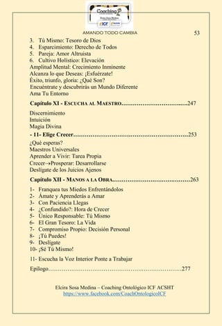AMANDO TODO CAMBIA
Elcira Sosa Medina – Coaching Ontológico ICF ACSHT
https://www.facebook.com/CoachOntologicoICF
53
3. Tú Mismo: Tesoro de Dios
4. Esparcimiento: Derecho de Todos
5. Pareja: Amor Altruista
6. Cultivo Holístico: Elevación
Amplitud Mental: Crecimiento Inminente
Alcanza lo que Deseas: ¡Esfuérzate!
Éxito, triunfo, gloria: ¿Qué Son?
Encuéntrate y descubrirás un Mundo Diferente
Ama Tu Entorno
Capítulo XI - ESCUCHA AL MAESTRO………………………….….247
Discernimiento
Intuición
Magia Divina
- 11- Elige Crecer……………………………………………………253
¿Qué esperas?
Maestros Universales
Aprender a Vivir: Tarea Propia
CrecerProsperar: Desarrollarse
Deslígate de los Juicios Ajenos
Capítulo XII - MANOS A LA OBRA.………………………….………263
1- Franquea tus Miedos Enfrentándolos
2- Ámate y Aprenderás a Amar
3- Con Paciencia Llegas
4- ¿Confundido?: Hora de Crecer
5- Único Responsable: Tú Mismo
6- El Gran Tesoro: La Vida
7- Compromiso Propio: Decisión Personal
8- ¡Tú Puedes!
9- Deslígate
10- ¡Sé Tú Mismo!
11- Escucha la Voz Interior Ponte a Trabajar
Epílogo………………………………………….…………………277
 
