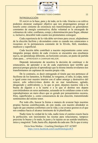 AMANDO TODO CAMBIA
Elcira Sosa Medina – Coaching Ontológico ICF ACSHT
https://www.facebook.com/CoachOntologicoICF
11
Introducción
El amor es la base, para y de todo, en la vida. Gracias a su cultivo
podemos alcanzar cualquier objetivo que nos propongamos porque al
tenerlo como cimiente de existencia nos transformamos en generadores
constantes de energía constructiva; dicha voluntad es la encargada de
colmarnos de valor, confianza, coraje y determinación para llegar, obtener
o, inclusive, descubrir todo cuanto nos prometamos conseguir.
Cada experiencia de la vida debe servirnos para crecer, alejándonos
de la elección facilista y devastadora como es cuando nos estancamos o
recaemos en la permanencia constante de lo frívolo, fútil, mundano,
mediocre y superficial.
Cada lección debe contribuir a nuestro mejoramiento como seres
integrales porque dentro de cada vivencia se encuentra una enseñanza
nueva, un aprendizaje diferente, un horizonte cercano, un punto de partida
claro para… aprender a caminar mejor.
Depende únicamente de nosotros la decisión de continuar o de
estancarnos, de aprender o no de cada experiencia (por terrible que
parezca) porque gracias al aprendizaje que la misma intenta revelarnos nos
transformamos en capitanes de nuestra propia vida.
De lo contrario, es decir entregando el timón que nos pertenece al
facilismo de los lamentos, la frialdad, la venganza, el odio, la culpa, tanto
o igual como roer nuestro interior con el sabor amargo y destructivo del
rencor, solo sobrevivimos dentro de un mar tumultuoso, agitado,
desgastado y ambivalente; y, lo que es peor, dejamos nuestra vida a la
buena de alguien o a la suerte o a lo que el destino nos depara
convirtiéndonos en seres autómatas, actuando en lo cotidiano como si solo
reprodujéramos un mero disco que es guiado por pensamientos oscuros,
fríos, superficiales y, como consecuencia de esa elección, transmitiendo
sentimientos del mismo tenor.
Por todo ello, buscar la forma o manera de avanzar bajo nuestras
propias fuerzas contribuyendo, de este modo, con nuestro alrededor es
signo de que estamos conformes con la vida; y ese avance gozoso es el que
nos conduce hacia el alcance inminente de lo planificado.
Nadie tiene la verdad de la vida, nadie tiene el camino exacto hacia
la perfección; son inexistentes las recetas para relacionarse, tampoco
preexiste lo bueno y lo malo, lo justo y lo injusto en un sentido totalitario,
único y magistral. Todo, hasta ello, depende de cada uno. De lo que sí estoy
 