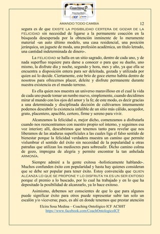 AMANDO TODO CAMBIA
Elcira Sosa Medina – Coaching Ontológico ICF ACSHT
https://www.facebook.com/CoachOntologicoICF
12
segura es de que existe la posibilidad certera de gozar de la
felicidad sin necesidad de ligarse a la permanente coacción en la
búsqueda desesperada por la obtención inminente de lo meramente
material -un auto último modelo, una casa residencial, una posición
jerárquica, un juguete de moda, una profesión académica, un título letrado,
una cantidad indeterminada de dinero-.
La felicidad se halla en un sitio sagrado, dentro de cada uno, y de
nada superfluo requiere para darse a conocer o para que su dueño, uno
mismo, la disfrute día y noche, segundo y hora, mes y año, ya que ella se
encuentra a disposición entera para ser deleitada, gozada y utilizada por
quien así lo decide. Ciertamente, este brío de goce eterno habita dentro de
nosotros para ofrecernos placer, deleite y disfrute permanente durante
nuestra existencia en el mundo terreno.
Es ella quien nos muestra un universo maravilloso en el cual la vida
de cada uno puede tomar un rumbo nuevo, simplemente, cuando decidimos
mirar al mundo con los ojos del amor y la fe; de este modo, es decir gracias
a una determinada y disciplinada decisión de cultivarnos internamente
podemos descubrir la existencia infalible de un sitio más cálido, acogedor,
grato, placentero, apacible, certero, firme y sereno para vivir.
Alcanzamos la felicidad o, mejor dicho, comenzamos a disfrutarla
cuando nos reencontramos con nuestro propio sol interno, y seguimos esa
voz interior; allí, descubrimos que tenemos tanto para revelar que nos
liberamos de las ataduras superficiales a las cuales liga el falso sentido de
bienestar porque la felicidad verdadera muestra un camino que permite
vislumbrar el sentido del éxito sin necesidad de la popularidad u otras
patrañas que utilizan los mediocres para sobresalir. Dicho camino colma
de gozo, impregna de alegría y permite encontrar la tan anhelada
armonía.
Siempre admiré a la gente exitosa -holísticamente hablando-.
Muchos confunden éxito con popularidad y hasta hay quienes consideran
que se debe ser popular para tener éxito. Estoy convencida que quien
alcanza lo que se propone y lo disfruta ya es un ser exitoso
porque el premio a lo buscado, por lo cual ha trabajado y en lo que ha
depositado la posibilidad de alcanzarlo, ya lo hace exitoso.
Asimismo, debemos ser conscientes de que lo que para algunos
puede significar éxito para otros puede representar subir tan solo un
escalón y/o viceversa; pues, es ahí en donde tenemos que prestar atención
 