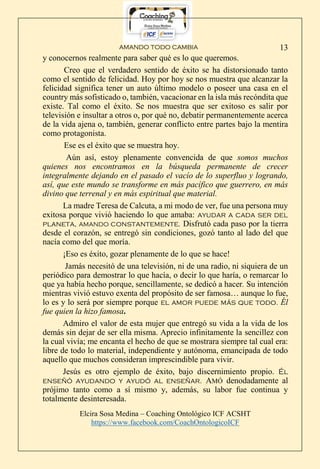 AMANDO TODO CAMBIA
Elcira Sosa Medina – Coaching Ontológico ICF ACSHT
https://www.facebook.com/CoachOntologicoICF
13
y conocernos realmente para saber qué es lo que queremos.
Creo que el verdadero sentido de éxito se ha distorsionado tanto
como el sentido de felicidad. Hoy por hoy se nos muestra que alcanzar la
felicidad significa tener un auto último modelo o poseer una casa en el
country más sofisticado o, también, vacacionar en la isla más recóndita que
existe. Tal como el éxito. Se nos muestra que ser exitoso es salir por
televisión e insultar a otros o, por qué no, debatir permanentemente acerca
de la vida ajena o, también, generar conflicto entre partes bajo la mentira
como protagonista.
Ese es el éxito que se muestra hoy.
Aún así, estoy plenamente convencida de que somos muchos
quienes nos encontramos en la búsqueda permanente de crecer
integralmente dejando en el pasado el vacío de lo superfluo y logrando,
así, que este mundo se transforme en más pacífico que guerrero, en más
divino que terrenal y en más espiritual que material.
La madre Teresa de Calcuta, a mi modo de ver, fue una persona muy
exitosa porque vivió haciendo lo que amaba: ayudar a cada ser del
planeta, AMANDO constantemente. Disfrutó cada paso por la tierra
desde el corazón, se entregó sin condiciones, gozó tanto al lado del que
nacía como del que moría.
¡Eso es éxito, gozar plenamente de lo que se hace!
Jamás necesitó de una televisión, ni de una radio, ni siquiera de un
periódico para demostrar lo que hacía, o decir lo que haría, o remarcar lo
que ya había hecho porque, sencillamente, se dedicó a hacer. Su intención
mientras vivió estuvo exenta del propósito de ser famosa… aunque lo fue,
lo es y lo será por siempre porque el amor puede más que todo. Él
fue quien la hizo famosa.
Admiro el valor de esta mujer que entregó su vida a la vida de los
demás sin dejar de ser ella misma. Aprecio infinitamente la sencillez con
la cual vivía; me encanta el hecho de que se mostrara siempre tal cual era:
libre de todo lo material, independiente y autónoma, emancipada de todo
aquello que muchos consideran imprescindible para vivir.
Jesús es otro ejemplo de éxito, bajo discernimiento propio. Él
enseñó ayudando y ayudó al enseñar. AMÓ denodadamente al
prójimo tanto como a sí mismo y, además, su labor fue continua y
totalmente desinteresada.
 