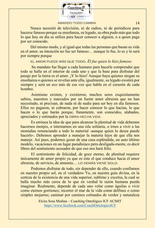 AMANDO TODO CAMBIA
Elcira Sosa Medina – Coaching Ontológico ICF ACSHT
https://www.facebook.com/CoachOntologicoICF
14
Nunca necesitó de televisión, ni de radios, ni de periódicos para
hacerse famoso porque su enseñanza, su legado, su obra pudo más que todo
lo que hoy en día se utiliza para hacer conocer a alguien, o a quien paga
por ser conocido.
Del mismo modo, y al igual que todas las personas que basan su vida
en el amor, su intención no fue ser famoso… aunque lo fue, lo es y lo será
por siempre porque
el amor puede más que todo. Él fue quien lo hizo famoso.
Su mandato fue llegar a cada humano para hacerle comprender que
todo se halla en el interior de cada uno y que la base para disfrutar del
pasaje por la tierra es el amor. ¡Y lo hizo! Aunque haya quienes niegan su
enseñanza o quienes se revelan ante ella, igualmente, su legado existirá por
siempre y será un eco más de esa voz que habla en el corazón de cada
hombre.
Asimismo existen, y existieron, muchos seres exquisitamente
sabios, maestros y marcados por un fuerte amor altruista que no han
necesitado, ni precisan, de nada ni de nadie para ser hoy en día famosos.
Ellos no pagaron, ni cobraron, por hacer conocer lo que hacían, lo que
hacen o lo que harán porque, llanamente, son conocidos, alabados,
apreciados y estimados por la obra hecha vida.
Es errónea la idea de que para alcanzar la plenitud de vida debemos
hacernos monjes, o internarnos en una isla solitaria, o irnos a vivir a las
montañas renunciando a todo lo material -aunque quien lo desea puede
hacerlo-. Debemos aprender a manejar la materia lejos de que ella nos
maneje. Así pues, podemos gozar de una casa espléndida, un auto último
modelo, vacaciones en un lugar paradisíaco pero desligada-mente, es decir
libres del sentimiento acosador de que eso nos hará feliz.
El sentimiento de felicidad, de goce eterno, de plenitud requiere
únicamente de amor propio ya que es éste el que conduce hacia el amor
altruista, de servicio, de armonía… lo demás viene solo.
Podemos disfrutar de todo, sin depender de ello, cuando confiamos
en nuestro propio sol, en el verdadero Yo, en nuestra guía divina, en la
certeza de la existencia de una vida superior, sublime y excelsa, la cual se
halla mucho más cerca de lo que en verdad la razón humana pueda
imaginar. Realmente, depende de cada uno volar como águilas o vivir
como eternos gorriones; recorrer el mar de la vida como delfines o como
simples mojarras; caminar por caminos colmados de verdor y naturaleza
 