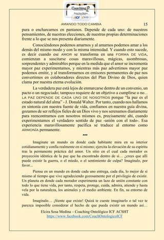 AMANDO TODO CAMBIA
Elcira Sosa Medina – Coaching Ontológico ICF ACSHT
https://www.facebook.com/CoachOntologicoICF
15
pura o encharcarnos en pantanos. Depende de cada uno: de nuestros
pensamientos, de nuestras elecciones, de nuestras propias determinaciones
frente a lo que se nos presenta diariamente.
Conociéndonos podemos amarnos y al amarnos podemos amar a los
demás del mismo modo y con la misma intensidad. Y cuando esto sucede,
es decir cuando ese amor se transforma en una forma de vida,
comienzan a suscitarse cosas maravillosas, mágicas, asombrosas,
sorprendentes y admirables porque en la medida que el amor se incrementa
mayor paz experimentamos, y mientras más paz advertimos mayor paz
podemos emitir, y al transformarnos en emisores permanentes de paz nos
convertimos en colaboradores directos del Plan Divino de Dios, quien
clama por nuestra eterna evolución.
La verdadera paz está lejos de enmarcarse dentro de un convenio, un
pacto o un negociado; tampoco requiere de un objetivo a cumplirse o no…
la paz depende de cada uno de nosotros porque “la paz es el
estado natural del alma” - J. Donald Walter. Por tanto, cuando nos hallamos
en sintonía con nuestra fuente de vida, confiamos en nuestra guía divina,
gozamos de ser reflejos fieles de un Dios vivo y nos serenamos diariamente
para reencontrarnos con nosotros mismos es, precisamente ahí, cuando
experimentamos el verdadero sentido de paz -unión con el todo-. Esa
experiencia maravillosamente pacífica se traduce al entorno como
armonía permanente.
***
Imagínate un mundo en donde cada habitante mira en su interior
cotidianamente y confía realmente en sí mismo; ejercita la elevación de su espíritu
tras la permanente práctica del amor. Un sitio en el cual cada morador es
proyección idéntica de la paz que ha encontrado dentro de sí… ¿crees que allí
puede existir la guerra, o el miedo, o el sentimiento de culpa? Imagínalo, por
favor...
Piensa en un mundo en donde cada uno entrega, cada día, lo mejor de sí
mismo al tiempo que vive agradeciendo gozosamente por el privilegio de existir.
Un planeta en donde cada morador experimenta un lazo de unión constante con
todo lo que tiene vida, por tanto, respeta, protege, cuida, admira, atiende y hasta
vela por la naturaleza, los animales y el medio ambiente. En fin, su entorno de
vida.
Imagínalo… ¡Siente que existe! Quizá te cueste imaginarlo o tal vez te
parezca imposible considerar el hecho de que pueda existir un mundo así…
 