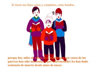 Si tienes tus hijos sanos y completos, estas bendito,   porque hay miles de niños en el mundo que por causa de las guerras han sido mutilados, o por enfermedades les han dado sentencia de muerte desde antes de nacer. 