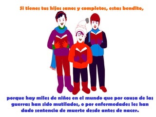 Si tienes tus hijos sanos y completos, estas bendito,




porque hay miles de niños en el mundo que por causa de las
 guerras han sido mutilados, o por enfermedades les han
     dado sentencia de muerte desde antes de nacer.
 
