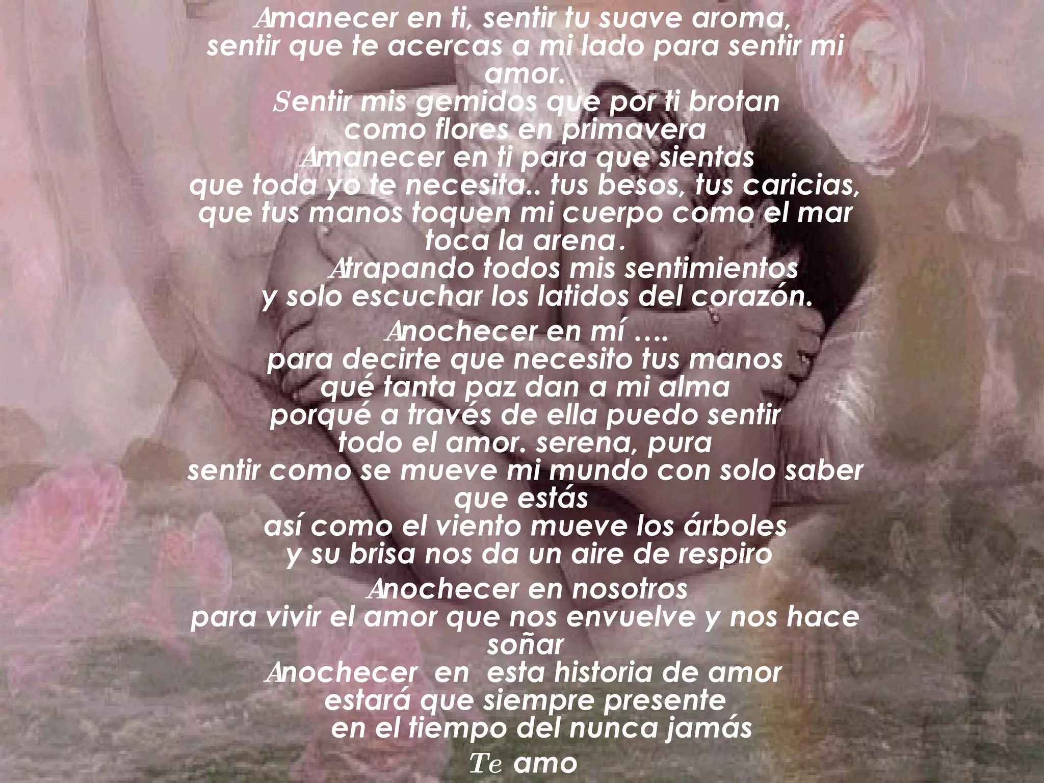 A manecer en ti, sentir tu suave aroma, sentir que te acercas a mi lado para sentir mi amor. S entir mis gemidos que por ti brotan como flores en primavera A manecer en ti para que sientas que toda yo te necesita.. tus besos, tus caricias, que tus manos toquen mi cuerpo como el mar toca la arena . A trapando todos mis sentimientos y solo escuchar los latidos del corazón. A nochecer en mí …. para decirte que necesito tus manos qué tanta paz dan a mi alma porqué a través de ella puedo sentir todo el amor. serena, pura sentir como se mueve mi mundo con solo saber que estás así como el viento mueve los árboles y su brisa nos da un aire de respiro A nochecer en nosotros para vivir el amor que nos envuelve y nos hace soñar A nochecer en esta historia de amor estará que siempre presente en el tiempo del nunca jamás Te amo