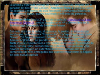 • La última y esperada entrega de La Saga Crepúsculo, dirigida por el
  ganador del Oscar® Bill Condon, Amanecer Parte 2 arroja luz sobre
  los secretos y misterios de esta fascinante y romántica historia de
  proporciones épicas, que ha cautivado a millones de personas.
  Amanecer Parte 2 es la 2ª parte de la película Crepúsculo La Saga:
  Amanecer (Parte 1) , ambas basadas en el 4º y último libro de la
  famosa saga Crepúsculo de Stephenie Meyer.
  Con más dosis de la lucha, el romance, la pasión, el misterio y la
  acción que convirtieron a "Crepúsculo", "La Saga Crepúsculo: Luna
  Nueva", "La Saga Crepúsculo: Eclipse" y "La Saga Crepúsculo:
  Amanecer (Parte I)" en grandes éxitos internacionales, Amanecer
  Parte 2 pone el punto final a este relato universalmente adorado de
  amor, familia, valor, autoafirmación y destino. Las películas y las
  noveles constituyen un auténtico fenómeno cultural con una
  comunidad de fans entregados que esperan impacientes la llegada
  de cada nuevo capítulo.
 