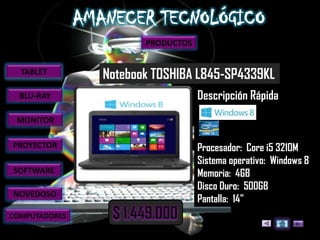 PRODUCTOS


  TABLET       Notebook TOSHIBA L845-SP4339KL
  BLU-RAY                         Descripción Rápida
 MONITOR

PROYECTOR                         Procesador: Core i5 3210M
                                  Sistema operativo: Windows 8
SOFTWARE                          Memoria: 4GB
                                  Disco Duro: 500GB
NOVEDOSO
                                  Pantalla: 14"
COMPUTADORES
 