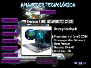 PRODUCTOS


  TABLET
               Notebook SAMSUNG NP700Z3C-S01CO
  BLU-RAY
                                 Descripción Rápida
 MONITOR
                                 Procesador: Intel Core i5 3210M
PROYECTOR                        Sistema operativo: Windows 7
                                 Home Premium
SOFTWARE                         Memoria: 6144 MB
                                 Disco Duro: 1TB
NOVEDOSO

COMPUTADORES
 