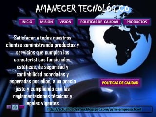 INICIO   MISION    VISION      POLITICAS DE CALIDAD      PRODUCTOS



    Satisfacer a todos nuestros
clientes suministrando productos y
     servicios que cumplan las
    características funcionales,
      estéticas, de seguridad y
      confiabilidad acordadas y
  esperadas por ellos, a un precio
     justo y cumpliendo con las
    reglamentaciones técnicas y
          legales vigentes.
                   http://actualidadvirtua.blogspot.com/p/mi-empresa.html
 