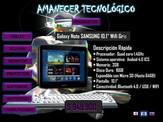 PRODUCTOS


  TABLET       Galaxy Note SAMSUNG 10.1" Wifi Gris

  BLU-RAY                        Descripción Rápida
                                 • Procesador: Quad core 1.4GHz
 MONITOR                         • Sistema operativo: Andoid 4.0 ICS
                                 • Memoria: 2GB
                                 • Disco Duro: 16GB
PROYECTOR                          Expandible con Micro SD (Hasta 64GB)
                                 • Pantalla: 10.1"
SOFTWARE                         • Conectividad: Bluetooth 4.0 / USB / WIFI

NOVEDOSO

COMPUTADORES
 