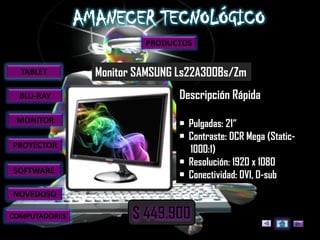 PRODUCTOS


  TABLET       Monitor SAMSUNG Ls22A300Bs/Zm
  BLU-RAY                      Descripción Rápida
 MONITOR                       • Pulgadas: 21“
                               • Contraste: DCR Mega (Static-
PROYECTOR
                                 1000:1)
                               • Resolución: 1920 x 1080
SOFTWARE
                               • Conectividad: DVI, D-sub
NOVEDOSO

COMPUTADORES
 